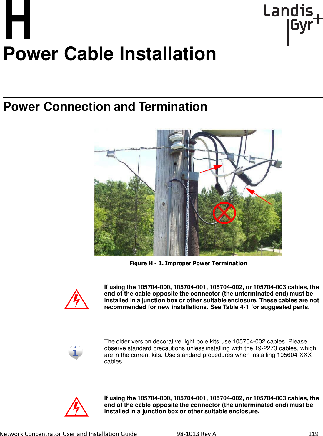  Network Concentrator User and Installation Guide                          98-1013 Rev AF    119        H Power Cable Installation       Power Connection and Termination                         Figure H - 1. Improper Power Termination    If using the 105704-000, 105704-001, 105704-002, or 105704-003 cables, the end of the cable opposite the connector (the unterminated end) must be installed in a junction box or other suitable enclosure. These cables are not recommended for new installations. See Table 4-1 for suggested parts.     The older version decorative light pole kits use 105704-002 cables. Please observe standard precautions unless installing with the 19-2273 cables, which are in the current kits. Use standard procedures when installing 105604-XXX cables.      If using the 105704-000, 105704-001, 105704-002, or 105704-003 cables, the end of the cable opposite the connector (the unterminated end) must be installed in a junction box or other suitable enclosure. 