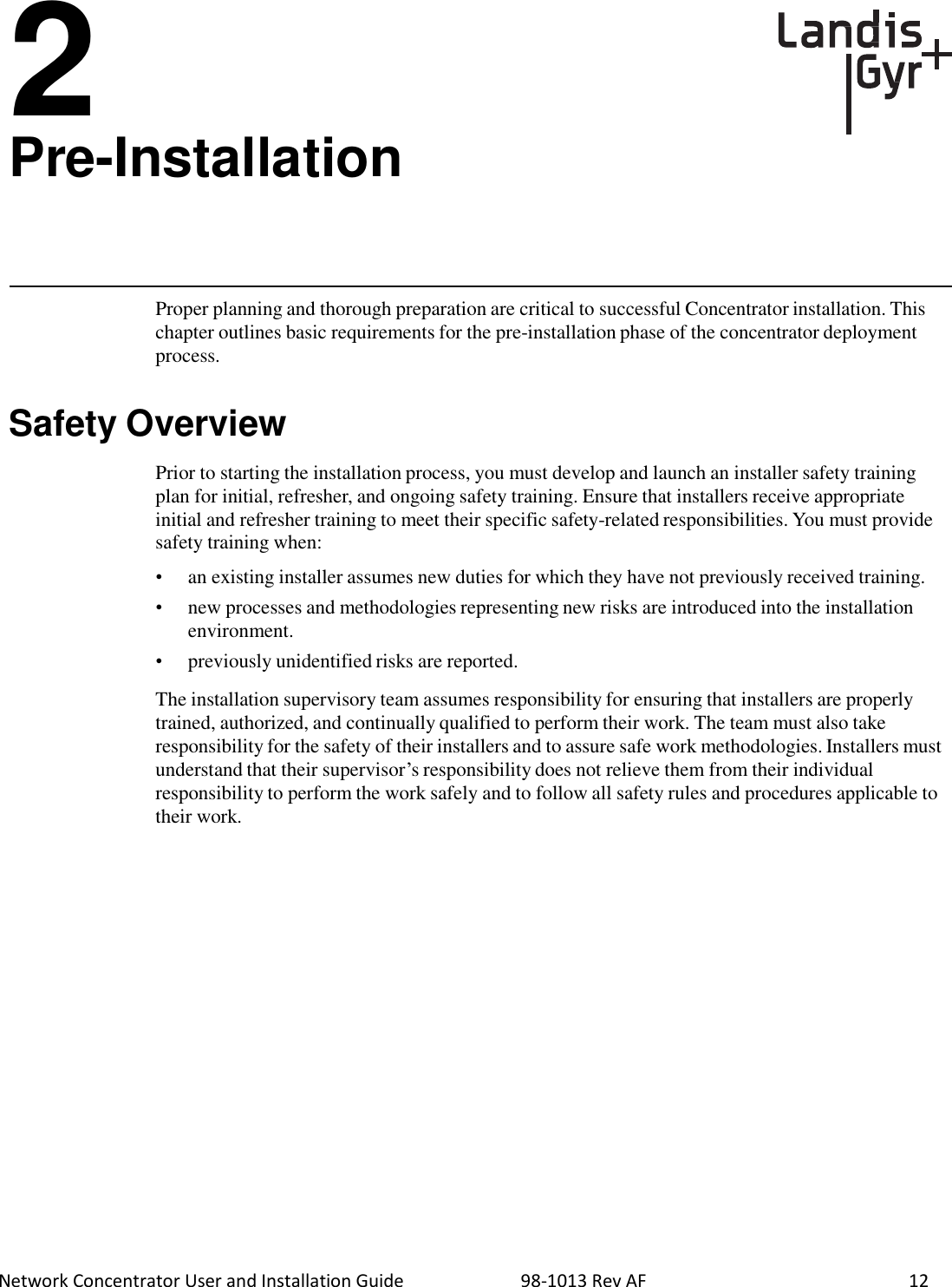  Network Concentrator User and Installation Guide                          98-1013 Rev AF    12  2 Pre-Installation       Proper planning and thorough preparation are critical to successful Concentrator installation. This chapter outlines basic requirements for the pre-installation phase of the concentrator deployment process.   Safety Overview  Prior to starting the installation process, you must develop and launch an installer safety training plan for initial, refresher, and ongoing safety training. Ensure that installers receive appropriate initial and refresher training to meet their specific safety-related responsibilities. You must provide safety training when:  • an existing installer assumes new duties for which they have not previously received training. •  new processes and methodologies representing new risks are introduced into the installation environment. •  previously unidentified risks are reported.  The installation supervisory team assumes responsibility for ensuring that installers are properly trained, authorized, and continually qualified to perform their work. The team must also take responsibility for the safety of their installers and to assure safe work methodologies. Installers must understand that their supervisor’s responsibility does not relieve them from their individual responsibility to perform the work safely and to follow all safety rules and procedures applicable to their work. 