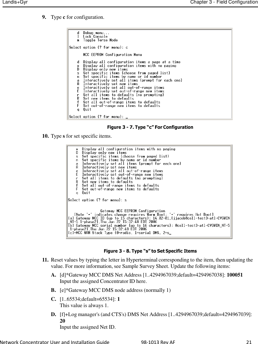 Landis+Gyr Chapter 3 - Field Configuration  Network Concentrator User and Installation Guide                          98-1013 Rev AF    21   9.   Type c for configuration.     Figure 3 - 7. Type “c” For Configuration  10. Type s for set specific items.     Figure 3 - 8. Type “s” to Set Specific Items  11.  Reset values by typing the letter in Hyperterminal corresponding to the item, then updating the value. For more information, see Sample Survey Sheet. Update the following items:  A.  [d]*Gateway MCC DMS Net Address [1..4294967039;default=4294967038]: 100051 Input the assigned Concentrator ID here.  B.   [e]*Gateway MCC DMS node address (normally 1)  C.  [1..65534;default=65534]: 1 This value is always 1.  D.  [f]+Log manager&apos;s (and CTS&apos;s) DMS Net Address [1..4294967039;default=4294967039]: 20 Input the assigned Net ID. 