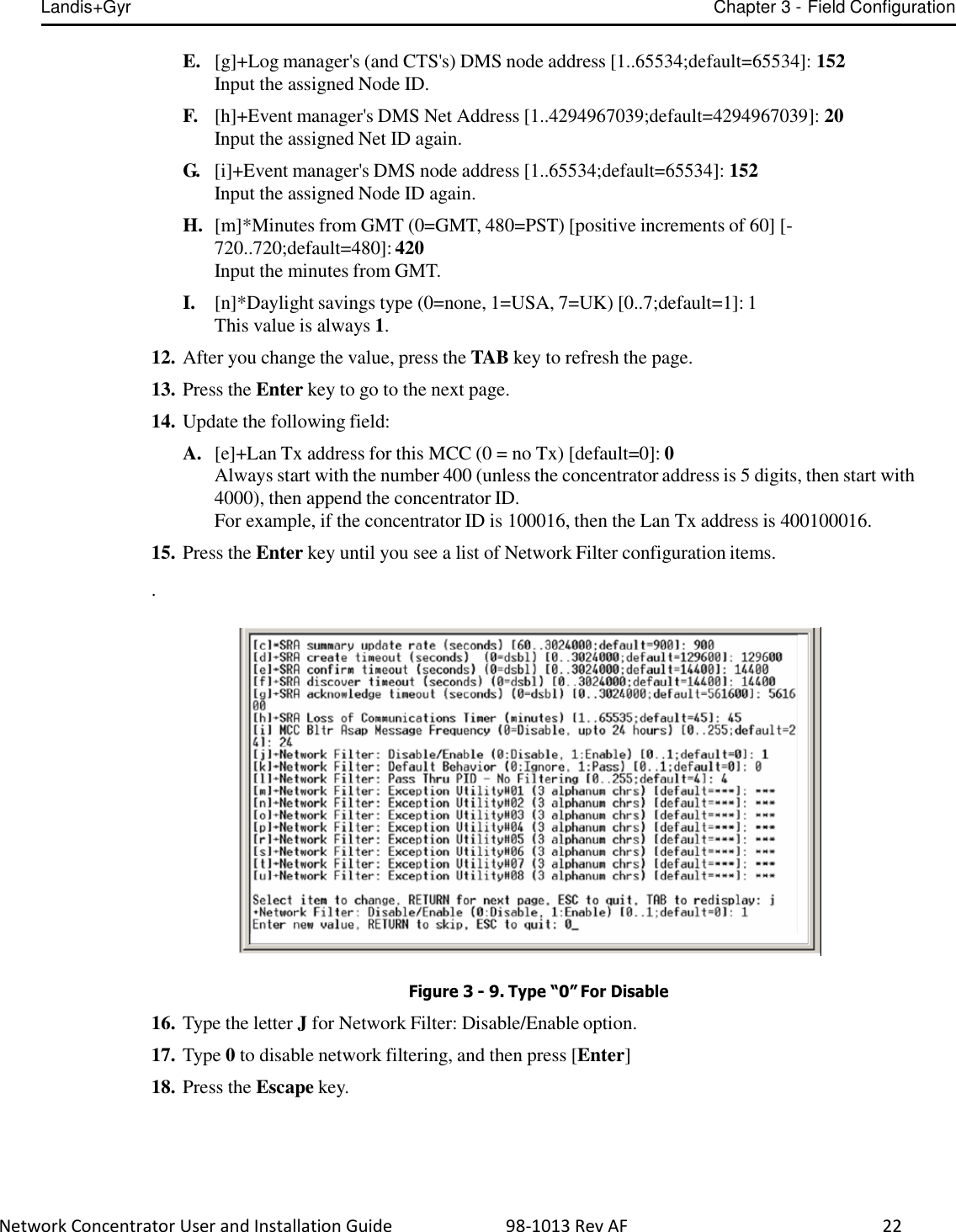 Landis+Gyr Chapter 3 - Field Configuration  Network Concentrator User and Installation Guide                          98-1013 Rev AF    22   E.   [g]+Log manager&apos;s (and CTS&apos;s) DMS node address [1..65534;default=65534]: 152 Input the assigned Node ID.  F.   [h]+Event manager&apos;s DMS Net Address [1..4294967039;default=4294967039]: 20 Input the assigned Net ID again.  G.   [i]+Event manager&apos;s DMS node address [1..65534;default=65534]: 152 Input the assigned Node ID again.  H.  [m]*Minutes from GMT (0=GMT, 480=PST) [positive increments of 60] [- 720..720;default=480]: 420 Input the minutes from GMT.  I. [n]*Daylight savings type (0=none, 1=USA, 7=UK) [0..7;default=1]: 1 This value is always 1.  12. After you change the value, press the TAB key to refresh the page.  13. Press the Enter key to go to the next page.  14. Update the following field:  A.  [e]+Lan Tx address for this MCC (0 = no Tx) [default=0]: 0 Always start with the number 400 (unless the concentrator address is 5 digits, then start with 4000), then append the concentrator ID. For example, if the concentrator ID is 100016, then the Lan Tx address is 400100016.  15. Press the Enter key until you see a list of Network Filter configuration items.  .     Figure 3 - 9. Type “0” For Disable  16. Type the letter J for Network Filter: Disable/Enable option.  17. Type 0 to disable network filtering, and then press [Enter]  18. Press the Escape key. 