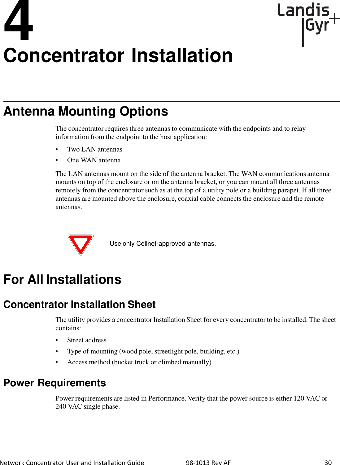  Network Concentrator User and Installation Guide                          98-1013 Rev AF    30 4 Concentrator Installation       Antenna Mounting Options  The concentrator requires three antennas to communicate with the endpoints and to relay information from the endpoint to the host application:  •  Two LAN antennas •  One WAN antenna  The LAN antennas mount on the side of the antenna bracket. The WAN communications antenna mounts on top of the enclosure or on the antenna bracket, or you can mount all three antennas remotely from the concentrator such as at the top of a utility pole or a building parapet. If all three antennas are mounted above the enclosure, coaxial cable connects the enclosure and the remote antennas.     Use only Cellnet-approved antennas.     For All Installations   Concentrator Installation Sheet  The utility provides a concentrator Installation Sheet for every concentrator to be installed. The sheet contains:  •  Street address •  Type of mounting (wood pole, streetlight pole, building, etc.) • Access method (bucket truck or climbed manually).   Power Requirements  Power requirements are listed in Performance. Verify that the power source is either 120 VAC or 240 VAC single phase. 