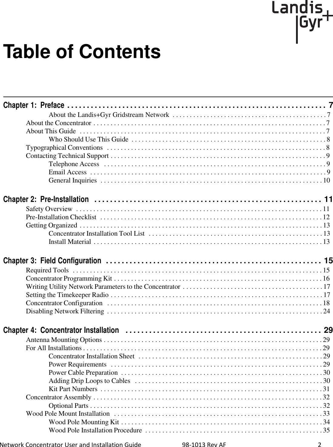  Network Concentrator User and Installation Guide                          98-1013 Rev AF    2     Table of Contents       Chapter 1:  Preface . . . . . . . . . . . . . . . . . . . . . . . . . . . . . . . . . . . . . . . . . . . . . . . . . . . . . . . . . . . . . . . . . . 7 About the Landis+Gyr Gridstream Network  . . . . . . . . . . . . . . . . . . . . . . . . . . . . . . . . . . . . . . . . . . . . . 7  About the Concentrator . . . . . . . . . . . . . . . . . . . . . . . . . . . . . . . . . . . . . . . . . . . . . . . . . . . . . . . . . . . . . . . . . . . . 7 About This Guide  . . . . . . . . . . . . . . . . . . . . . . . . . . . . . . . . . . . . . . . . . . . . . . . . . . . . . . . . . . . . . . . . . . . . . . . . 7 Who Should Use This Guide  . . . . . . . . . . . . . . . . . . . . . . . . . . . . . . . . . . . . . . . . . . . . . . . . . . . . . . . . . 8 Typographical Conventions  . . . . . . . . . . . . . . . . . . . . . . . . . . . . . . . . . . . . . . . . . . . . . . . . . . . . . . . . . . . . . . . . 8 Contacting Technical Support . . . . . . . . . . . . . . . . . . . . . . . . . . . . . . . . . . . . . . . . . . . . . . . . . . . . . . . . . . . . . . . 9 Telephone Access   . . . . . . . . . . . . . . . . . . . . . . . . . . . . . . . . . . . . . . . . . . . . . . . . . . . . . . . . . . . . . . . . . 9 Email Access  . . . . . . . . . . . . . . . . . . . . . . . . . . . . . . . . . . . . . . . . . . . . . . . . . . . . . . . . . . . . . . . . . . . . . 9 General Inquiries  . . . . . . . . . . . . . . . . . . . . . . . . . . . . . . . . . . . . . . . . . . . . . . . . . . . . . . . . . . . . . . . . . 10   Chapter 2:  Pre-Installation  . . . . . . . . . . . . . . . . . . . . . . . . . . . . . . . . . . . . . . . . . . . . . . . . . . . . . . . . . . 11 Safety Overview  . . . . . . . . . . . . . . . . . . . . . . . . . . . . . . . . . . . . . . . . . . . . . . . . . . . . . . . . . . . . . . . . . . . . . . . . 11 Pre-Installation Checklist  . . . . . . . . . . . . . . . . . . . . . . . . . . . . . . . . . . . . . . . . . . . . . . . . . . . . . . . . . . . . . . . . . 12 Getting Organized . . . . . . . . . . . . . . . . . . . . . . . . . . . . . . . . . . . . . . . . . . . . . . . . . . . . . . . . . . . . . . . . . . . . . . . 13 Concentrator Installation Tool List  . . . . . . . . . . . . . . . . . . . . . . . . . . . . . . . . . . . . . . . . . . . . . . . . . . . 13 Install Material . . . . . . . . . . . . . . . . . . . . . . . . . . . . . . . . . . . . . . . . . . . . . . . . . . . . . . . . . . . . . . . . . . . 13   Chapter 3:  Field Configuration  . . . . . . . . . . . . . . . . . . . . . . . . . . . . . . . . . . . . . . . . . . . . . . . . . . . . . . . 15 Required Tools  . . . . . . . . . . . . . . . . . . . . . . . . . . . . . . . . . . . . . . . . . . . . . . . . . . . . . . . . . . . . . . . . . . . . . . . . . 15 Concentrator Programming Kit . . . . . . . . . . . . . . . . . . . . . . . . . . . . . . . . . . . . . . . . . . . . . . . . . . . . . . . . . . . . . 16 Writing Utility Network Parameters to the Concentrator . . . . . . . . . . . . . . . . . . . . . . . . . . . . . . . . . . . . . . . . . 17 Setting the Timekeeper Radio . . . . . . . . . . . . . . . . . . . . . . . . . . . . . . . . . . . . . . . . . . . . . . . . . . . . . . . . . . . . . . 17 Concentrator Configuration   . . . . . . . . . . . . . . . . . . . . . . . . . . . . . . . . . . . . . . . . . . . . . . . . . . . . . . . . . . . . . . . 18 Disabling Network Filtering  . . . . . . . . . . . . . . . . . . . . . . . . . . . . . . . . . . . . . . . . . . . . . . . . . . . . . . . . . . . . . . . 24   Chapter 4:  Concentrator Installation   . . . . . . . . . . . . . . . . . . . . . . . . . . . . . . . . . . . . . . . . . . . . . . . . . . 29 Antenna Mounting Options . . . . . . . . . . . . . . . . . . . . . . . . . . . . . . . . . . . . . . . . . . . . . . . . . . . . . . . . . . . . . . . . 29 For All Installations . . . . . . . . . . . . . . . . . . . . . . . . . . . . . . . . . . . . . . . . . . . . . . . . . . . . . . . . . . . . . . . . . . . . . . 29 Concentrator Installation Sheet  . . . . . . . . . . . . . . . . . . . . . . . . . . . . . . . . . . . . . . . . . . . . . . . . . . . . . . 29 Power Requirements  . . . . . . . . . . . . . . . . . . . . . . . . . . . . . . . . . . . . . . . . . . . . . . . . . . . . . . . . . . . . . . 29 Power Cable Preparation  . . . . . . . . . . . . . . . . . . . . . . . . . . . . . . . . . . . . . . . . . . . . . . . . . . . . . . . . . . . 30 Adding Drip Loops to Cables   . . . . . . . . . . . . . . . . . . . . . . . . . . . . . . . . . . . . . . . . . . . . . . . . . . . . . . . 30 Kit Part Numbers  . . . . . . . . . . . . . . . . . . . . . . . . . . . . . . . . . . . . . . . . . . . . . . . . . . . . . . . . . . . . . . . . . 31 Concentrator Assembly . . . . . . . . . . . . . . . . . . . . . . . . . . . . . . . . . . . . . . . . . . . . . . . . . . . . . . . . . . . . . . . . . . . 32 Optional Parts . . . . . . . . . . . . . . . . . . . . . . . . . . . . . . . . . . . . . . . . . . . . . . . . . . . . . . . . . . . . . . . . . . . . 32 Wood Pole Mount Installation  . . . . . . . . . . . . . . . . . . . . . . . . . . . . . . . . . . . . . . . . . . . . . . . . . . . . . . . . . . . . . 33 Wood Pole Mounting Kit . . . . . . . . . . . . . . . . . . . . . . . . . . . . . . . . . . . . . . . . . . . . . . . . . . . . . . . . . . . 34 Wood Pole Installation Procedure  . . . . . . . . . . . . . . . . . . . . . . . . . . . . . . . . . . . . . . . . . . . . . . . . . . . . 35 