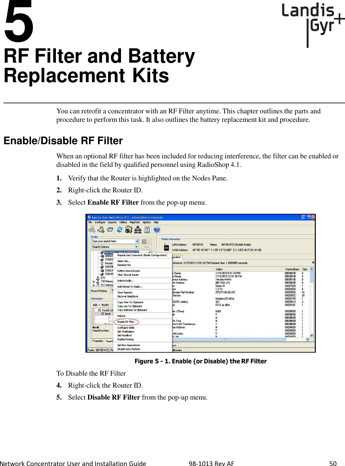  Network Concentrator User and Installation Guide                          98-1013 Rev AF    50    5 RF Filter and Battery Replacement Kits    You can retrofit a concentrator with an RF Filter anytime. This chapter outlines the parts and procedure to perform this task. It also outlines the battery replacement kit and procedure.   Enable/Disable RF Filter  When an optional RF filter has been included for reducing interference, the filter can be enabled or disabled in the field by qualified personnel using RadioShop 4.1.  1.   Verify that the Router is highlighted on the Nodes Pane.  2.   Right-click the Router ID.  3.   Select Enable RF Filter from the pop-up menu.                          To Disable the RF Filter Figure 5 - 1. Enable (or Disable) the RF Filter  4.   Right-click the Router ID.  5.   Select Disable RF Filter from the pop-up menu. 