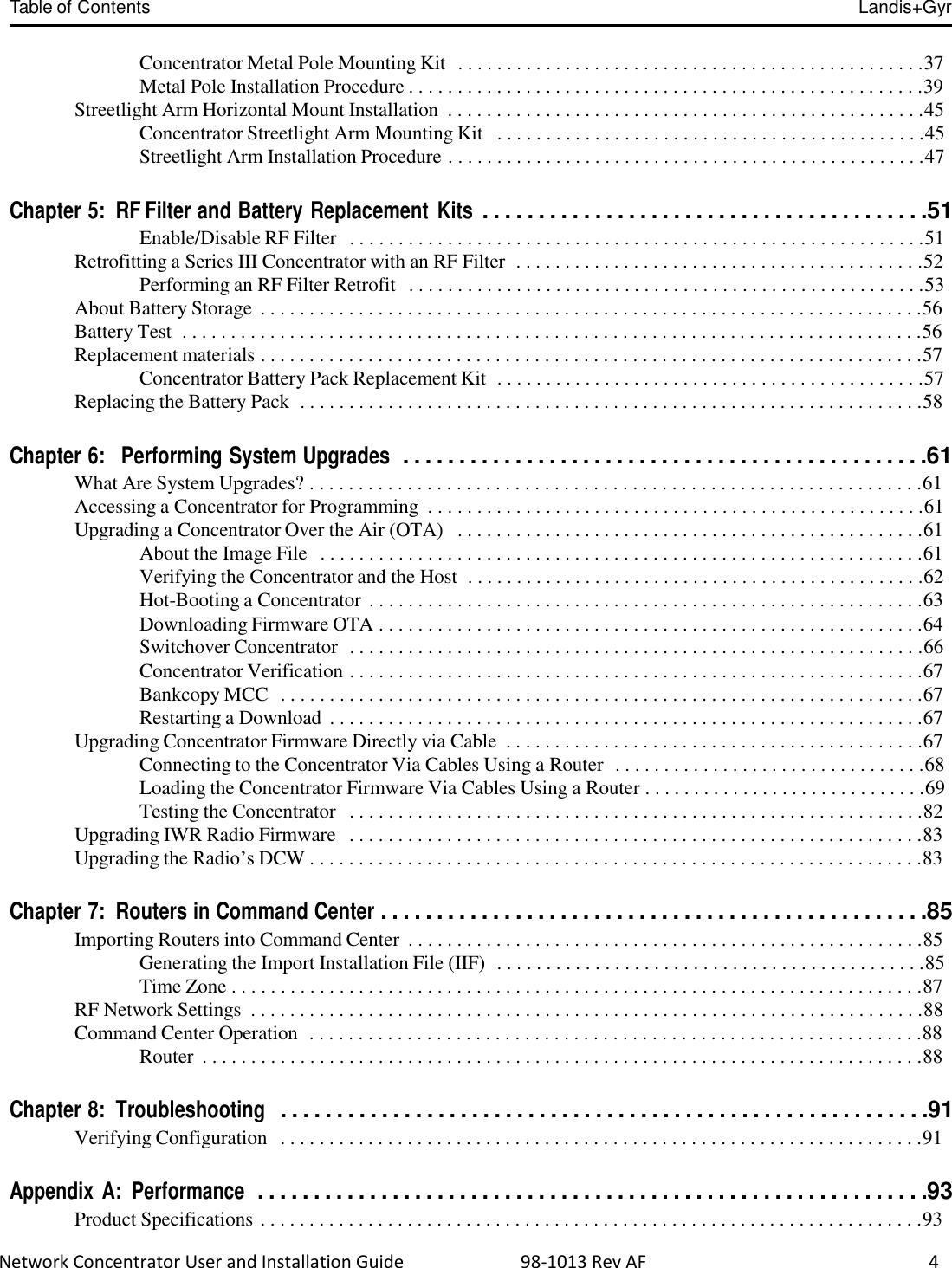 Table of Contents Landis+Gyr  Network Concentrator User and Installation Guide                          98-1013 Rev AF                     4   Concentrator Metal Pole Mounting Kit  . . . . . . . . . . . . . . . . . . . . . . . . . . . . . . . . . . . . . . . . . . . . . . . .37 Metal Pole Installation Procedure . . . . . . . . . . . . . . . . . . . . . . . . . . . . . . . . . . . . . . . . . . . . . . . . . . . . .39 Streetlight Arm Horizontal Mount Installation  . . . . . . . . . . . . . . . . . . . . . . . . . . . . . . . . . . . . . . . . . . . . . . . . .45 Concentrator Streetlight Arm Mounting Kit   . . . . . . . . . . . . . . . . . . . . . . . . . . . . . . . . . . . . . . . . . . . .45 Streetlight Arm Installation Procedure . . . . . . . . . . . . . . . . . . . . . . . . . . . . . . . . . . . . . . . . . . . . . . . . .47   Chapter 5:  RF Filter and Battery Replacement  Kits . . . . . . . . . . . . . . . . . . . . . . . . . . . . . . . . . . . . . . . .51 Enable/Disable RF Filter   . . . . . . . . . . . . . . . . . . . . . . . . . . . . . . . . . . . . . . . . . . . . . . . . . . . . . . . . . . .51 Retrofitting a Series III Concentrator with an RF Filter  . . . . . . . . . . . . . . . . . . . . . . . . . . . . . . . . . . . . . . . . . .52 Performing an RF Filter Retrofit  . . . . . . . . . . . . . . . . . . . . . . . . . . . . . . . . . . . . . . . . . . . . . . . . . . . . .53 About Battery Storage  . . . . . . . . . . . . . . . . . . . . . . . . . . . . . . . . . . . . . . . . . . . . . . . . . . . . . . . . . . . . . . . . . . . .56 Battery Test  . . . . . . . . . . . . . . . . . . . . . . . . . . . . . . . . . . . . . . . . . . . . . . . . . . . . . . . . . . . . . . . . . . . . . . . . . . . .56 Replacement materials . . . . . . . . . . . . . . . . . . . . . . . . . . . . . . . . . . . . . . . . . . . . . . . . . . . . . . . . . . . . . . . . . . . .57 Concentrator Battery Pack Replacement Kit  . . . . . . . . . . . . . . . . . . . . . . . . . . . . . . . . . . . . . . . . . . . .57 Replacing the Battery Pack  . . . . . . . . . . . . . . . . . . . . . . . . . . . . . . . . . . . . . . . . . . . . . . . . . . . . . . . . . . . . . . . .58   Chapter 6:   Performing System Upgrades  . . . . . . . . . . . . . . . . . . . . . . . . . . . . . . . . . . . . . . . . . . . . . . .61 What Are System Upgrades? . . . . . . . . . . . . . . . . . . . . . . . . . . . . . . . . . . . . . . . . . . . . . . . . . . . . . . . . . . . . . . .61 Accessing a Concentrator for Programming  . . . . . . . . . . . . . . . . . . . . . . . . . . . . . . . . . . . . . . . . . . . . . . . . . . .61 Upgrading a Concentrator Over the Air (OTA)   . . . . . . . . . . . . . . . . . . . . . . . . . . . . . . . . . . . . . . . . . . . . . . . .61 About the Image File  . . . . . . . . . . . . . . . . . . . . . . . . . . . . . . . . . . . . . . . . . . . . . . . . . . . . . . . . . . . . . .61 Verifying the Concentrator and the Host  . . . . . . . . . . . . . . . . . . . . . . . . . . . . . . . . . . . . . . . . . . . . . . .62 Hot-Booting a Concentrator . . . . . . . . . . . . . . . . . . . . . . . . . . . . . . . . . . . . . . . . . . . . . . . . . . . . . . . . .63 Downloading Firmware OTA . . . . . . . . . . . . . . . . . . . . . . . . . . . . . . . . . . . . . . . . . . . . . . . . . . . . . . . .64 Switchover Concentrator  . . . . . . . . . . . . . . . . . . . . . . . . . . . . . . . . . . . . . . . . . . . . . . . . . . . . . . . . . . .66 Concentrator Verification . . . . . . . . . . . . . . . . . . . . . . . . . . . . . . . . . . . . . . . . . . . . . . . . . . . . . . . . . . .67 Bankcopy MCC  . . . . . . . . . . . . . . . . . . . . . . . . . . . . . . . . . . . . . . . . . . . . . . . . . . . . . . . . . . . . . . . . . .67 Restarting a Download  . . . . . . . . . . . . . . . . . . . . . . . . . . . . . . . . . . . . . . . . . . . . . . . . . . . . . . . . . . . . .67 Upgrading Concentrator Firmware Directly via Cable  . . . . . . . . . . . . . . . . . . . . . . . . . . . . . . . . . . . . . . . . . . .67 Connecting to the Concentrator Via Cables Using a Router  . . . . . . . . . . . . . . . . . . . . . . . . . . . . . . . .68 Loading the Concentrator Firmware Via Cables Using a Router . . . . . . . . . . . . . . . . . . . . . . . . . . . . .69 Testing the Concentrator   . . . . . . . . . . . . . . . . . . . . . . . . . . . . . . . . . . . . . . . . . . . . . . . . . . . . . . . . . . .82 Upgrading IWR Radio Firmware   . . . . . . . . . . . . . . . . . . . . . . . . . . . . . . . . . . . . . . . . . . . . . . . . . . . . . . . . . . .83 Upgrading the Radio’s DCW . . . . . . . . . . . . . . . . . . . . . . . . . . . . . . . . . . . . . . . . . . . . . . . . . . . . . . . . . . . . . . .83   Chapter 7:  Routers in Command Center . . . . . . . . . . . . . . . . . . . . . . . . . . . . . . . . . . . . . . . . . . . . . . . . .85 Importing Routers into Command Center  . . . . . . . . . . . . . . . . . . . . . . . . . . . . . . . . . . . . . . . . . . . . . . . . . . . . .85 Generating the Import Installation File (IIF)  . . . . . . . . . . . . . . . . . . . . . . . . . . . . . . . . . . . . . . . . . . . .85 Time Zone . . . . . . . . . . . . . . . . . . . . . . . . . . . . . . . . . . . . . . . . . . . . . . . . . . . . . . . . . . . . . . . . . . . . . . .87 RF Network Settings  . . . . . . . . . . . . . . . . . . . . . . . . . . . . . . . . . . . . . . . . . . . . . . . . . . . . . . . . . . . . . . . . . . . . .88 Command Center Operation  . . . . . . . . . . . . . . . . . . . . . . . . . . . . . . . . . . . . . . . . . . . . . . . . . . . . . . . . . . . . . . .88 Router  . . . . . . . . . . . . . . . . . . . . . . . . . . . . . . . . . . . . . . . . . . . . . . . . . . . . . . . . . . . . . . . . . . . . . . . . . .88   Chapter 8:  Troubleshooting  . . . . . . . . . . . . . . . . . . . . . . . . . . . . . . . . . . . . . . . . . . . . . . . . . . . . . . . . . .91 Verifying Configuration   . . . . . . . . . . . . . . . . . . . . . . . . . . . . . . . . . . . . . . . . . . . . . . . . . . . . . . . . . . . . . . . . . .91   Appendix A:  Performance  . . . . . . . . . . . . . . . . . . . . . . . . . . . . . . . . . . . . . . . . . . . . . . . . . . . . . . . . . . . .93 Product Specifications . . . . . . . . . . . . . . . . . . . . . . . . . . . . . . . . . . . . . . . . . . . . . . . . . . . . . . . . . . . . . . . . . . . .93 