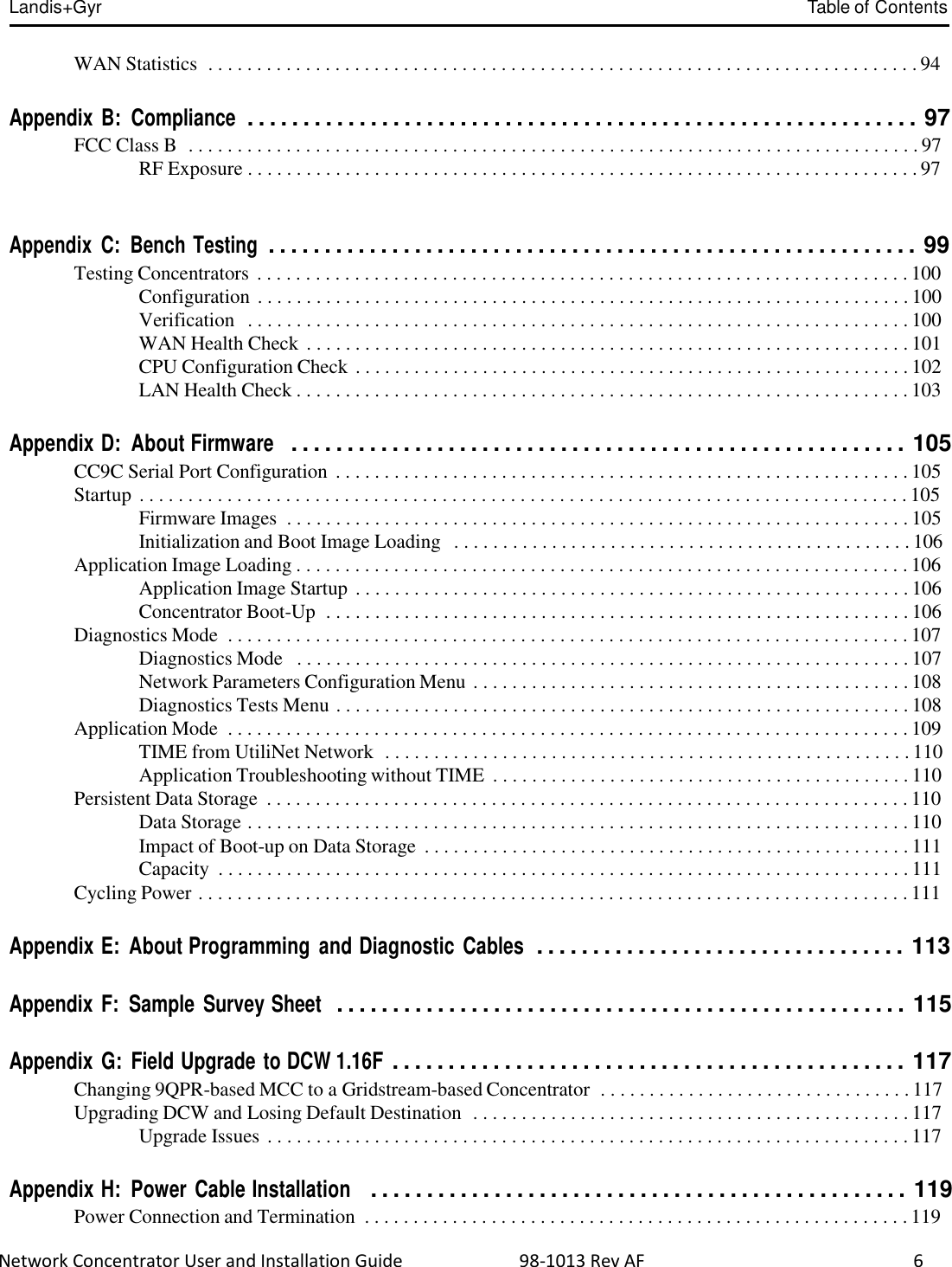  Network Concentrator User and Installation Guide                          98-1013 Rev AF                  6  Landis+Gyr  Table of Contents   WAN Statistics  . . . . . . . . . . . . . . . . . . . . . . . . . . . . . . . . . . . . . . . . . . . . . . . . . . . . . . . . . . . . . . . . . . . . . . . . . 94   Appendix B:  Compliance  . . . . . . . . . . . . . . . . . . . . . . . . . . . . . . . . . . . . . . . . . . . . . . . . . . . . . . . . . . . . 97 FCC Class B  . . . . . . . . . . . . . . . . . . . . . . . . . . . . . . . . . . . . . . . . . . . . . . . . . . . . . . . . . . . . . . . . . . . . . . . . . . . 97 RF Exposure . . . . . . . . . . . . . . . . . . . . . . . . . . . . . . . . . . . . . . . . . . . . . . . . . . . . . . . . . . . . . . . . . . . . . 97   Appendix  C:  Bench Testing  . . . . . . . . . . . . . . . . . . . . . . . . . . . . . . . . . . . . . . . . . . . . . . . . . . . . . . . . . . 99 Testing Concentrators . . . . . . . . . . . . . . . . . . . . . . . . . . . . . . . . . . . . . . . . . . . . . . . . . . . . . . . . . . . . . . . . . . . 100 Configuration . . . . . . . . . . . . . . . . . . . . . . . . . . . . . . . . . . . . . . . . . . . . . . . . . . . . . . . . . . . . . . . . . . . 100 Verification  . . . . . . . . . . . . . . . . . . . . . . . . . . . . . . . . . . . . . . . . . . . . . . . . . . . . . . . . . . . . . . . . . . . . 100 WAN Health Check . . . . . . . . . . . . . . . . . . . . . . . . . . . . . . . . . . . . . . . . . . . . . . . . . . . . . . . . . . . . . . 101 CPU Configuration Check . . . . . . . . . . . . . . . . . . . . . . . . . . . . . . . . . . . . . . . . . . . . . . . . . . . . . . . . . 102 LAN Health Check . . . . . . . . . . . . . . . . . . . . . . . . . . . . . . . . . . . . . . . . . . . . . . . . . . . . . . . . . . . . . . . 103   Appendix D:  About Firmware   . . . . . . . . . . . . . . . . . . . . . . . . . . . . . . . . . . . . . . . . . . . . . . . . . . . . . . . 105 CC9C Serial Port Configuration . . . . . . . . . . . . . . . . . . . . . . . . . . . . . . . . . . . . . . . . . . . . . . . . . . . . . . . . . . . 105 Startup . . . . . . . . . . . . . . . . . . . . . . . . . . . . . . . . . . . . . . . . . . . . . . . . . . . . . . . . . . . . . . . . . . . . . . . . . . . . . . . 105 Firmware Images  . . . . . . . . . . . . . . . . . . . . . . . . . . . . . . . . . . . . . . . . . . . . . . . . . . . . . . . . . . . . . . . . 105 Initialization and Boot Image Loading   . . . . . . . . . . . . . . . . . . . . . . . . . . . . . . . . . . . . . . . . . . . . . . . 106 Application Image Loading . . . . . . . . . . . . . . . . . . . . . . . . . . . . . . . . . . . . . . . . . . . . . . . . . . . . . . . . . . . . . . . 106 Application Image Startup . . . . . . . . . . . . . . . . . . . . . . . . . . . . . . . . . . . . . . . . . . . . . . . . . . . . . . . . . 106 Concentrator Boot-Up  . . . . . . . . . . . . . . . . . . . . . . . . . . . . . . . . . . . . . . . . . . . . . . . . . . . . . . . . . . . . 106 Diagnostics Mode  . . . . . . . . . . . . . . . . . . . . . . . . . . . . . . . . . . . . . . . . . . . . . . . . . . . . . . . . . . . . . . . . . . . . . . 107 Diagnostics Mode   . . . . . . . . . . . . . . . . . . . . . . . . . . . . . . . . . . . . . . . . . . . . . . . . . . . . . . . . . . . . . . . 107 Network Parameters Configuration Menu . . . . . . . . . . . . . . . . . . . . . . . . . . . . . . . . . . . . . . . . . . . . . 108 Diagnostics Tests Menu . . . . . . . . . . . . . . . . . . . . . . . . . . . . . . . . . . . . . . . . . . . . . . . . . . . . . . . . . . . 108 Application Mode  . . . . . . . . . . . . . . . . . . . . . . . . . . . . . . . . . . . . . . . . . . . . . . . . . . . . . . . . . . . . . . . . . . . . . . 109 TIME from UtiliNet Network  . . . . . . . . . . . . . . . . . . . . . . . . . . . . . . . . . . . . . . . . . . . . . . . . . . . . . . 110 Application Troubleshooting without TIME  . . . . . . . . . . . . . . . . . . . . . . . . . . . . . . . . . . . . . . . . . . . 110 Persistent Data Storage  . . . . . . . . . . . . . . . . . . . . . . . . . . . . . . . . . . . . . . . . . . . . . . . . . . . . . . . . . . . . . . . . . . 110 Data Storage . . . . . . . . . . . . . . . . . . . . . . . . . . . . . . . . . . . . . . . . . . . . . . . . . . . . . . . . . . . . . . . . . . . . 110 Impact of Boot-up on Data Storage  . . . . . . . . . . . . . . . . . . . . . . . . . . . . . . . . . . . . . . . . . . . . . . . . . . 111 Capacity  . . . . . . . . . . . . . . . . . . . . . . . . . . . . . . . . . . . . . . . . . . . . . . . . . . . . . . . . . . . . . . . . . . . . . . . 111 Cycling Power . . . . . . . . . . . . . . . . . . . . . . . . . . . . . . . . . . . . . . . . . . . . . . . . . . . . . . . . . . . . . . . . . . . . . . . . . 111   Appendix E:  About Programming  and Diagnostic  Cables  . . . . . . . . . . . . . . . . . . . . . . . . . . . . . . . . . 113   Appendix F:  Sample  Survey Sheet  . . . . . . . . . . . . . . . . . . . . . . . . . . . . . . . . . . . . . . . . . . . . . . . . . . . 115   Appendix G:  Field Upgrade to DCW 1.16F . . . . . . . . . . . . . . . . . . . . . . . . . . . . . . . . . . . . . . . . . . . . . . 117 Changing 9QPR-based MCC to a Gridstream-based Concentrator  . . . . . . . . . . . . . . . . . . . . . . . . . . . . . . . . 117 Upgrading DCW and Losing Default Destination  . . . . . . . . . . . . . . . . . . . . . . . . . . . . . . . . . . . . . . . . . . . . . 117 Upgrade Issues . . . . . . . . . . . . . . . . . . . . . . . . . . . . . . . . . . . . . . . . . . . . . . . . . . . . . . . . . . . . . . . . . . 117   Appendix H:  Power  Cable Installation   . . . . . . . . . . . . . . . . . . . . . . . . . . . . . . . . . . . . . . . . . . . . . . . . 119 Power Connection and Termination  . . . . . . . . . . . . . . . . . . . . . . . . . . . . . . . . . . . . . . . . . . . . . . . . . . . . . . . . 119 