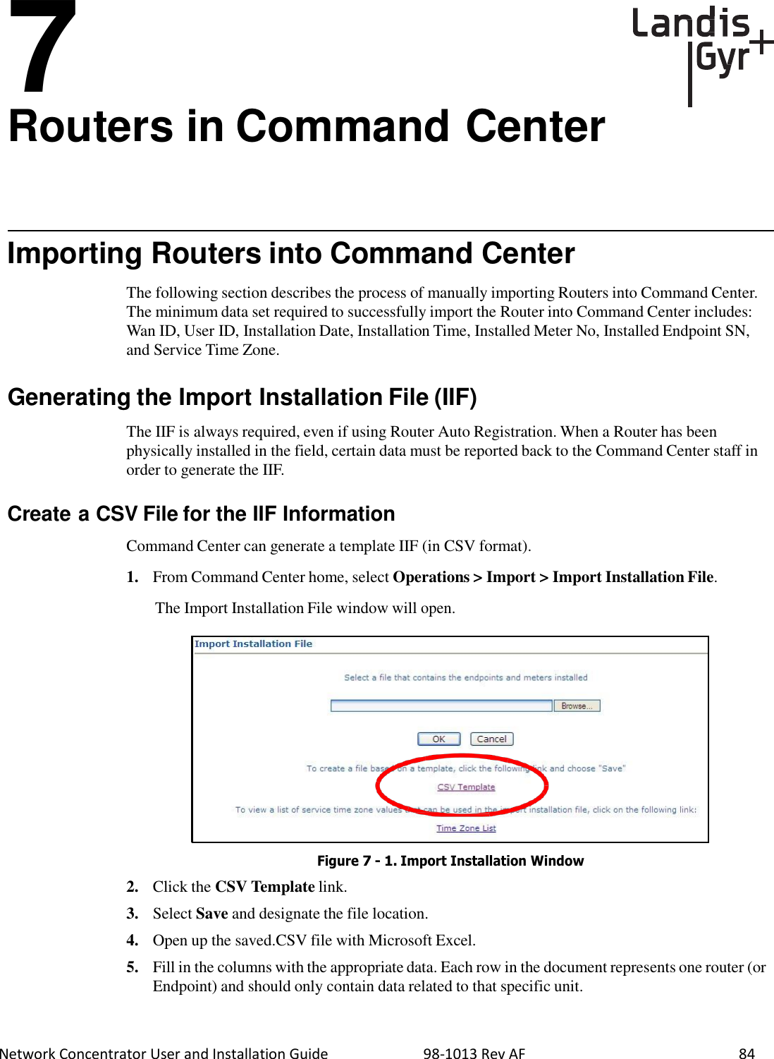  Network Concentrator User and Installation Guide                          98-1013 Rev AF    84     7 Routers in Command Center       Importing Routers into Command Center  The following section describes the process of manually importing Routers into Command Center. The minimum data set required to successfully import the Router into Command Center includes: Wan ID, User ID, Installation Date, Installation Time, Installed Meter No, Installed Endpoint SN, and Service Time Zone.   Generating the Import Installation File (IIF)  The IIF is always required, even if using Router Auto Registration. When a Router has been physically installed in the field, certain data must be reported back to the Command Center staff in order to generate the IIF.   Create a CSV File for the IIF Information  Command Center can generate a template IIF (in CSV format).  1.   From Command Center home, select Operations &gt; Import &gt; Import Installation File.  The Import Installation File window will open.                 Figure 7 - 1. Import Installation Window  2.   Click the CSV Template link.  3.   Select Save and designate the file location.  4.   Open up the saved.CSV file with Microsoft Excel.  5.   Fill in the columns with the appropriate data. Each row in the document represents one router (or Endpoint) and should only contain data related to that specific unit. 