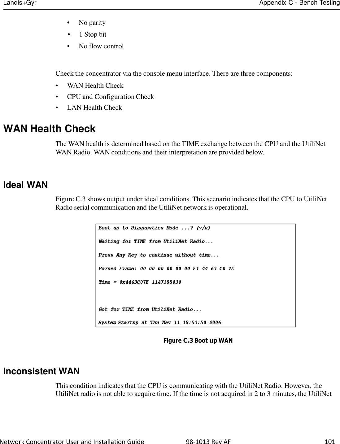 Landis+Gyr Appendix C - Bench Testing  Network Concentrator User and Installation Guide                          98-1013 Rev AF    101   • No parity  • 1 Stop bit  • No flow control    Check the concentrator via the console menu interface. There are three components:  •  WAN Health Check •  CPU and Configuration Check •  LAN Health Check   WAN Health Check  The WAN health is determined based on the TIME exchange between the CPU and the UtiliNet WAN Radio. WAN conditions and their interpretation are provided below.     Ideal WAN    Figure C.3 shows output under ideal conditions. This scenario indicates that the CPU to UtiliNet Radio serial communication and the UtiliNet network is operational.     Figure C.3 Boot up WAN    Inconsistent WAN  This condition indicates that the CPU is communicating with the UtiliNet Radio. However, the UtiliNet radio is not able to acquire time. If the time is not acquired in 2 to 3 minutes, the UtiliNet 