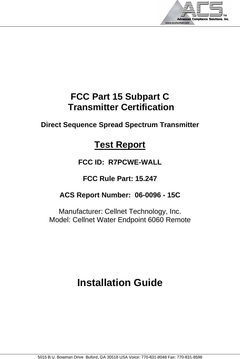                                             5015 B.U. Bowman Drive  Buford, GA 30518 USA Voice: 770-831-8048 Fax: 770-831-8598   FCC Part 15 Subpart C  Transmitter Certification  Direct Sequence Spread Spectrum Transmitter  Test Report  FCC ID:  R7PCWE-WALL  FCC Rule Part: 15.247  ACS Report Number:  06-0096 - 15C   Manufacturer: Cellnet Technology, Inc. Model: Cellnet Water Endpoint 6060 Remote       Installation Guide 