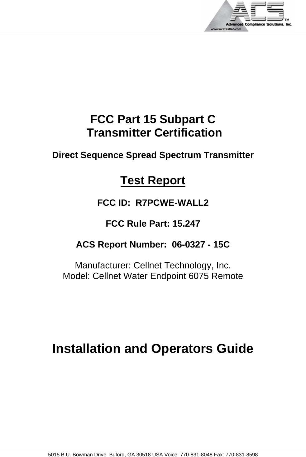                                             5015 B.U. Bowman Drive  Buford, GA 30518 USA Voice: 770-831-8048 Fax: 770-831-8598   FCC Part 15 Subpart C  Transmitter Certification  Direct Sequence Spread Spectrum Transmitter  Test Report  FCC ID:  R7PCWE-WALL2  FCC Rule Part: 15.247  ACS Report Number:  06-0327 - 15C   Manufacturer: Cellnet Technology, Inc. Model: Cellnet Water Endpoint 6075 Remote     Installation and Operators Guide  