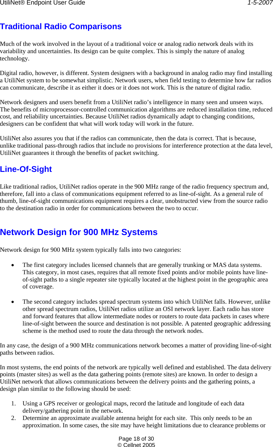 UtiliNet® Endpoint User Guide    1-5-2007 Page 18 of 30 © Cellnet 2005  Traditional Radio Comparisons  Much of the work involved in the layout of a traditional voice or analog radio network deals with its variability and uncertainties. Its design can be quite complex. This is simply the nature of analog technology.  Digital radio, however, is different. System designers with a background in analog radio may find installing a UtiliNet system to be somewhat simplistic. Network users, when field testing to determine how far radios can communicate, describe it as either it does or it does not work. This is the nature of digital radio.  Network designers and users benefit from a UtiliNet radio’s intelligence in many seen and unseen ways. The benefits of microprocessor-controlled communication algorithms are reduced installation time, reduced cost, and reliability uncertainties. Because UtiliNet radios dynamically adapt to changing conditions, designers can be confident that what will work today will work in the future.  UtiliNet also assures you that if the radios can communicate, then the data is correct. That is because, unlike traditional pass-through radios that include no provisions for interference protection at the data level, UtiliNet guarantees it through the benefits of packet switching. Line-Of-Sight  Like traditional radios, UtiliNet radios operate in the 900 MHz range of the radio frequency spectrum and, therefore, fall into a class of communications equipment referred to as line-of-sight. As a general rule of thumb, line-of-sight communications equipment requires a clear, unobstructed view from the source radio to the destination radio in order for communications between the two to occur.  Network Design for 900 MHz Systems  Network design for 900 MHz system typically falls into two categories:  • The first category includes licensed channels that are generally trunking or MAS data systems. This category, in most cases, requires that all remote fixed points and/or mobile points have line-of-sight paths to a single repeater site typically located at the highest point in the geographic area of coverage.  • The second category includes spread spectrum systems into which UtiliNet falls. However, unlike other spread spectrum radios, UtiliNet radios utilize an OSI network layer. Each radio has store and forward features that allow intermediate nodes or routers to route data packets in cases where line-of-sight between the source and destination is not possible. A patented geographic addressing scheme is the method used to route the data through the network nodes.  In any case, the design of a 900 MHz communications network becomes a matter of providing line-of-sight paths between radios.  In most systems, the end points of the network are typically well defined and established. The data delivery points (master sites) as well as the data gathering points (remote sites) are known. In order to design a UtiliNet network that allows communications between the delivery points and the gathering points, a design plan similar to the following should be used:  1. Using a GPS receiver or geological maps, record the latitude and longitude of each data delivery/gathering point in the network. 2. Determine an approximate available antenna height for each site.  This only needs to be an approximation. In some cases, the site may have height limitations due to clearance problems or 