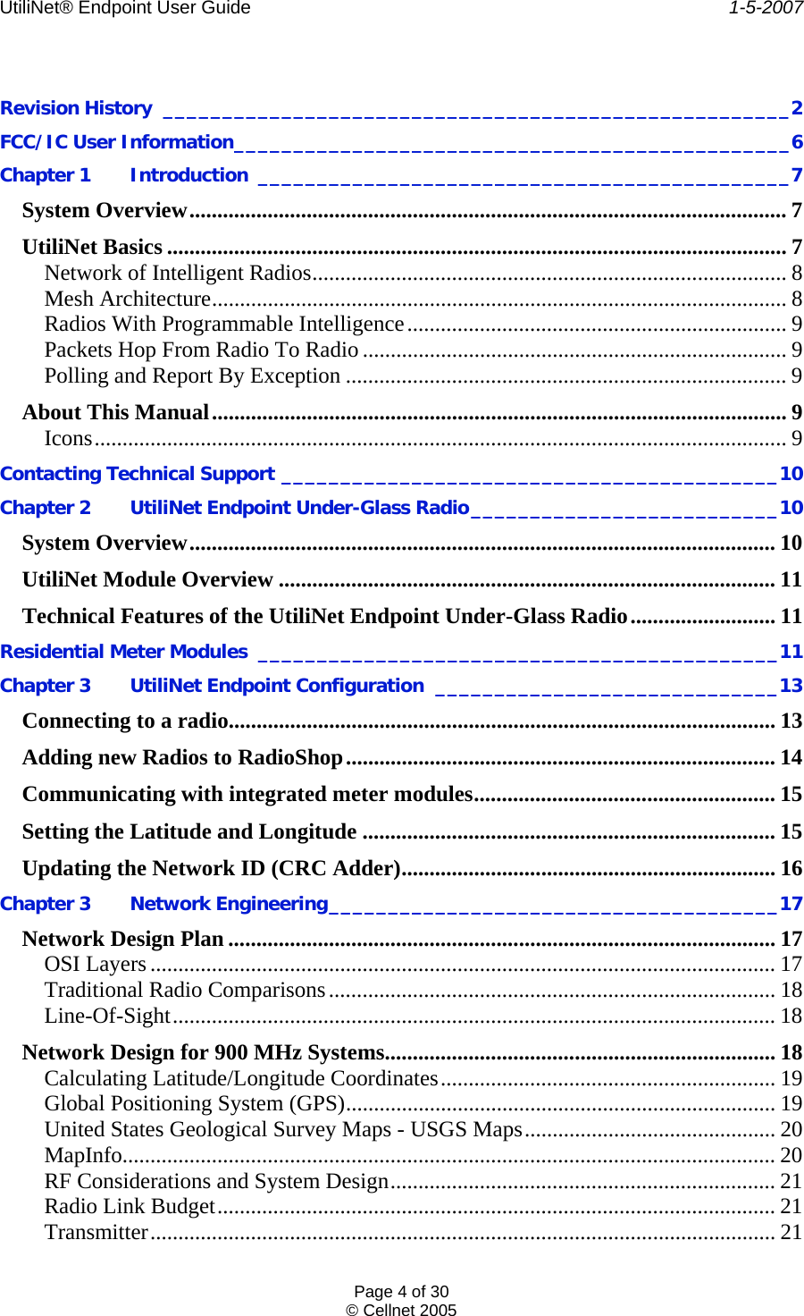 UtiliNet® Endpoint User Guide    1-5-2007 Page 4 of 30 © Cellnet 2005   Revision History _____________________________________________________2 FCC/IC User Information_______________________________________________6 Chapter 1  Introduction _____________________________________________7 System Overview........................................................................................................... 7 UtiliNet Basics ............................................................................................................... 7 Network of Intelligent Radios..................................................................................... 8 Mesh Architecture....................................................................................................... 8 Radios With Programmable Intelligence.................................................................... 9 Packets Hop From Radio To Radio ............................................................................ 9 Polling and Report By Exception ............................................................................... 9 About This Manual....................................................................................................... 9 Icons............................................................................................................................ 9 Contacting Technical Support __________________________________________10 Chapter 2 UtiliNet Endpoint Under-Glass Radio__________________________10 System Overview......................................................................................................... 10 UtiliNet Module Overview ......................................................................................... 11 Technical Features of the UtiliNet Endpoint Under-Glass Radio.......................... 11 Residential Meter Modules ____________________________________________11 Chapter 3 UtiliNet Endpoint Configuration _____________________________13 Connecting to a radio.................................................................................................. 13 Adding new Radios to RadioShop............................................................................. 14 Communicating with integrated meter modules...................................................... 15 Setting the Latitude and Longitude .......................................................................... 15 Updating the Network ID (CRC Adder)................................................................... 16 Chapter 3  Network Engineering______________________________________17 Network Design Plan .................................................................................................. 17 OSI Layers ................................................................................................................ 17 Traditional Radio Comparisons................................................................................ 18 Line-Of-Sight............................................................................................................ 18 Network Design for 900 MHz Systems...................................................................... 18 Calculating Latitude/Longitude Coordinates............................................................ 19 Global Positioning System (GPS)............................................................................. 19 United States Geological Survey Maps - USGS Maps............................................. 20 MapInfo..................................................................................................................... 20 RF Considerations and System Design..................................................................... 21 Radio Link Budget.................................................................................................... 21 Transmitter................................................................................................................ 21 