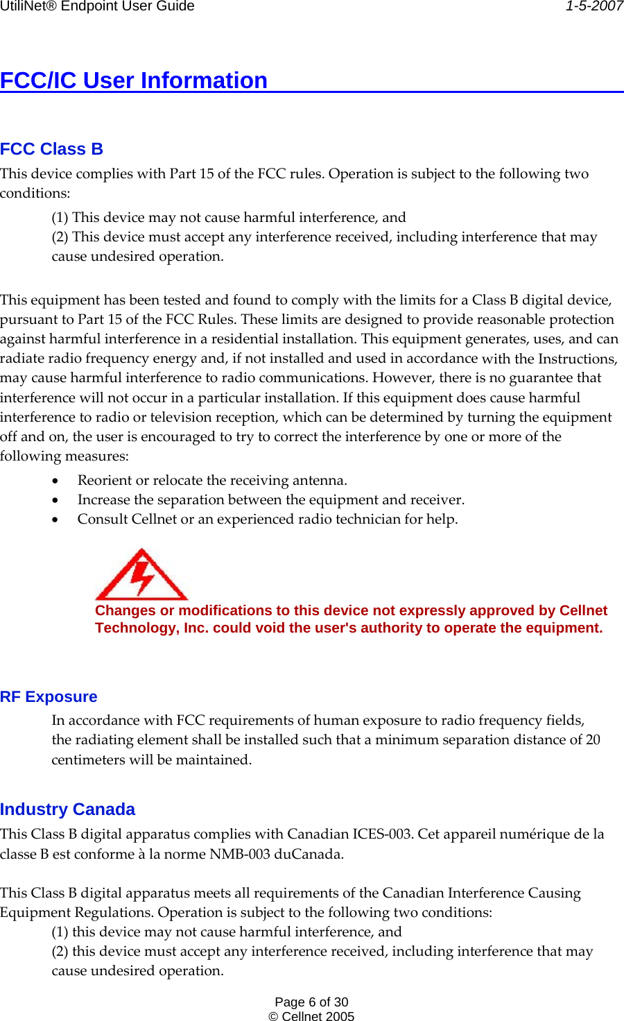 UtiliNet® Endpoint User Guide    1-5-2007 Page 6 of 30 © Cellnet 2005  FCC/IC User Information          FCC Class B  ThisdevicecomplieswithPart15oftheFCCrules.Operationissubjecttothefollowingtwoconditions:(1)Thisdevicemaynotcauseharmfulinterference,and(2)Thisdevicemustacceptanyinterferencereceived,includinginterferencethatmaycauseundesiredoperation.ThisequipmenthasbeentestedandfoundtocomplywiththelimitsforaClassBdigitaldevice,pursuanttoPart15oftheFCCRules.Theselimitsaredesignedtoprovidereasonableprotectionagainstharmfulinterferenceinaresidentialinstallation.Thisequipmentgenerates,uses,andcanradiateradiofrequencyenergyand,ifnotinstalledandusedinaccordancewiththeInstructions,maycauseharmfulinterferencetoradiocommunications.However,thereisnoguaranteethatinterferencewillnotoccurinaparticularinstallation.Ifthisequipmentdoescauseharmfulinterferencetoradioortelevisionreception,whichcanbedeterminedbyturningtheequipmentoffandon,theuserisencouragedtotrytocorrecttheinterferencebyoneormoreofthefollowingmeasures:• Reorientorrelocatethereceivingantenna.• Increasetheseparationbetweentheequipmentandreceiver.• ConsultCellnetoranexperiencedradiotechnicianforhelp.Changes or modifications to this device not expressly approved by Cellnet  Technology, Inc. could void the user&apos;s authority to operate the equipment.  RF Exposure  InaccordancewithFCCrequirementsofhumanexposuretoradiofrequencyfields,theradiatingelementshallbeinstalledsuchthataminimumseparationdistanceof20centimeterswillbemaintained. Industry Canada  ThisClassBdigitalapparatuscomplieswithCanadianICES‐003.CetappareilnumériquedelaclasseBestconformeàlanormeNMB‐003duCanada.ThisClassBdigitalapparatusmeetsallrequirementsoftheCanadianInterferenceCausingEquipmentRegulations.Operationissubjecttothefollowingtwoconditions:(1)thisdevicemaynotcauseharmfulinterference,and(2)thisdevicemustacceptanyinterferencereceived,includinginterferencethatmaycauseundesiredoperation.