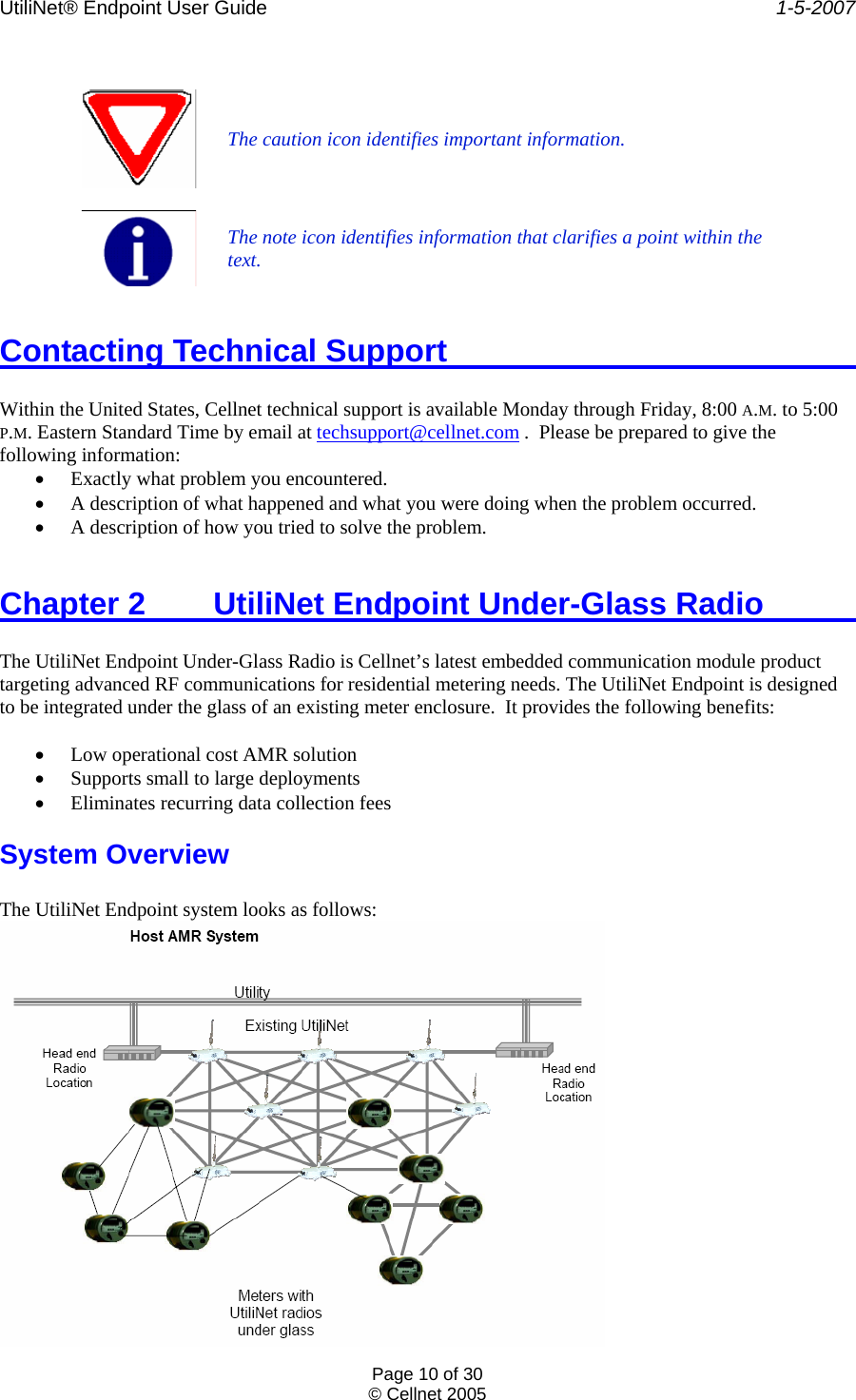 UtiliNet® Endpoint User Guide    1-5-2007 Page 10 of 30 © Cellnet 2005    The caution icon identifies important information.   The note icon identifies information that clarifies a point within the text.  Contacting Technical Support        Within the United States, Cellnet technical support is available Monday through Friday, 8:00 A.M. to 5:00 P.M. Eastern Standard Time by email at techsupport@cellnet.com .  Please be prepared to give the following information: • Exactly what problem you encountered. • A description of what happened and what you were doing when the problem occurred. • A description of how you tried to solve the problem.  Chapter 2  UtiliNet Endpoint Under-Glass Radio      The UtiliNet Endpoint Under-Glass Radio is Cellnet’s latest embedded communication module product targeting advanced RF communications for residential metering needs. The UtiliNet Endpoint is designed to be integrated under the glass of an existing meter enclosure.  It provides the following benefits:  • Low operational cost AMR solution • Supports small to large deployments • Eliminates recurring data collection fees System Overview  The UtiliNet Endpoint system looks as follows:  