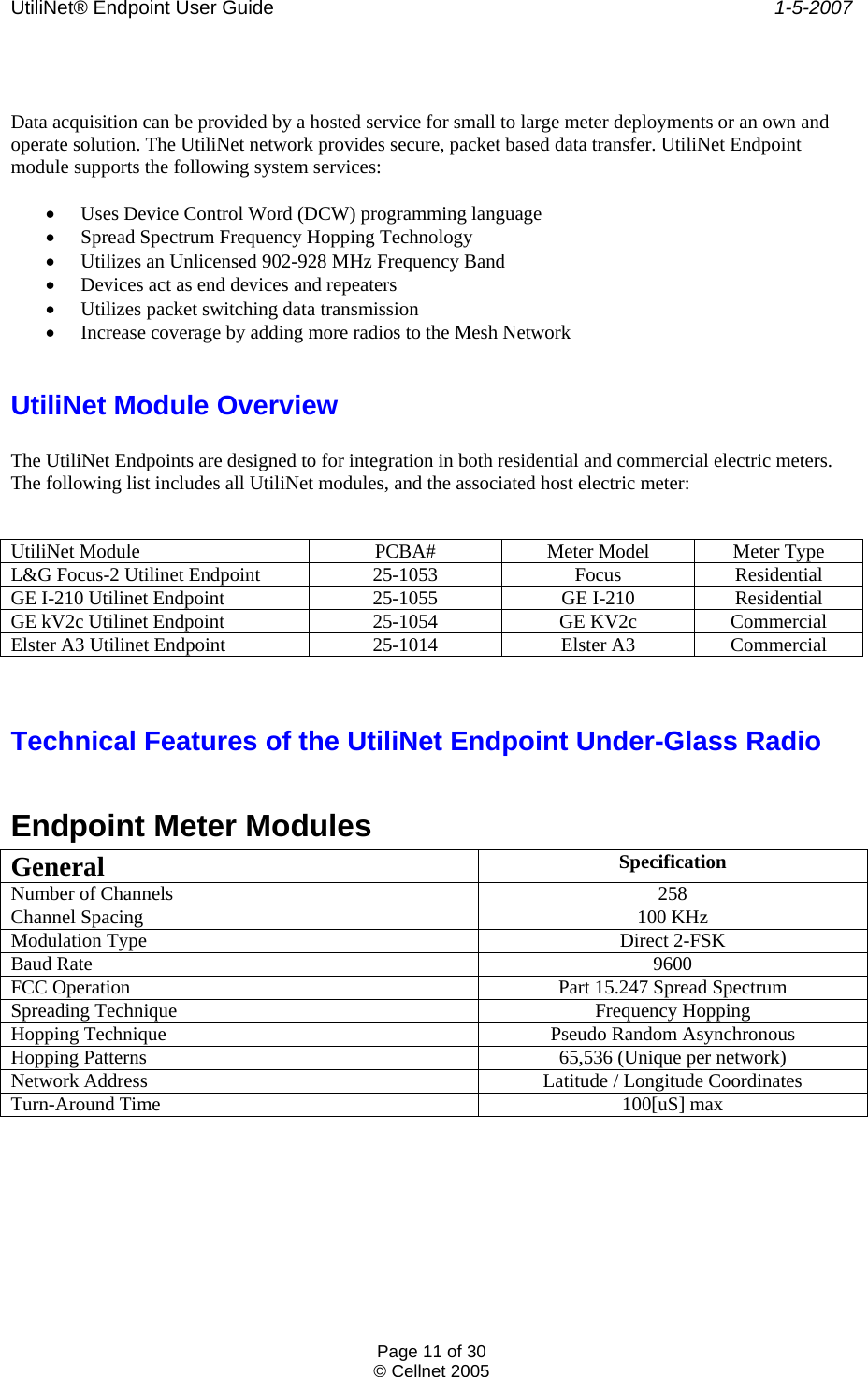 UtiliNet® Endpoint User Guide    1-5-2007 Page 11 of 30 © Cellnet 2005    Data acquisition can be provided by a hosted service for small to large meter deployments or an own and operate solution. The UtiliNet network provides secure, packet based data transfer. UtiliNet Endpoint module supports the following system services:  • Uses Device Control Word (DCW) programming language • Spread Spectrum Frequency Hopping Technology • Utilizes an Unlicensed 902-928 MHz Frequency Band • Devices act as end devices and repeaters • Utilizes packet switching data transmission • Increase coverage by adding more radios to the Mesh Network  UtiliNet Module Overview  The UtiliNet Endpoints are designed to for integration in both residential and commercial electric meters. The following list includes all UtiliNet modules, and the associated host electric meter:    UtiliNet Module PCBA# Meter Model Meter Type L&amp;G Focus-2 Utilinet Endpoint 25-1053 Focus Residential GE I-210 Utilinet Endpoint 25-1055 GE I-210 Residential GE kV2c Utilinet Endpoint 25-1054 GE KV2c Commercial Elster A3 Utilinet Endpoint 25-1014 Elster A3 Commercial   Technical Features of the UtiliNet Endpoint Under-Glass Radio  Endpoint Meter Modules General  Specification Number of Channels  258 Channel Spacing  100 KHz Modulation Type  Direct 2-FSK Baud Rate  9600 FCC Operation  Part 15.247 Spread Spectrum Spreading Technique  Frequency Hopping Hopping Technique  Pseudo Random Asynchronous Hopping Patterns  65,536 (Unique per network) Network Address  Latitude / Longitude Coordinates Turn-Around Time  100[uS] max 