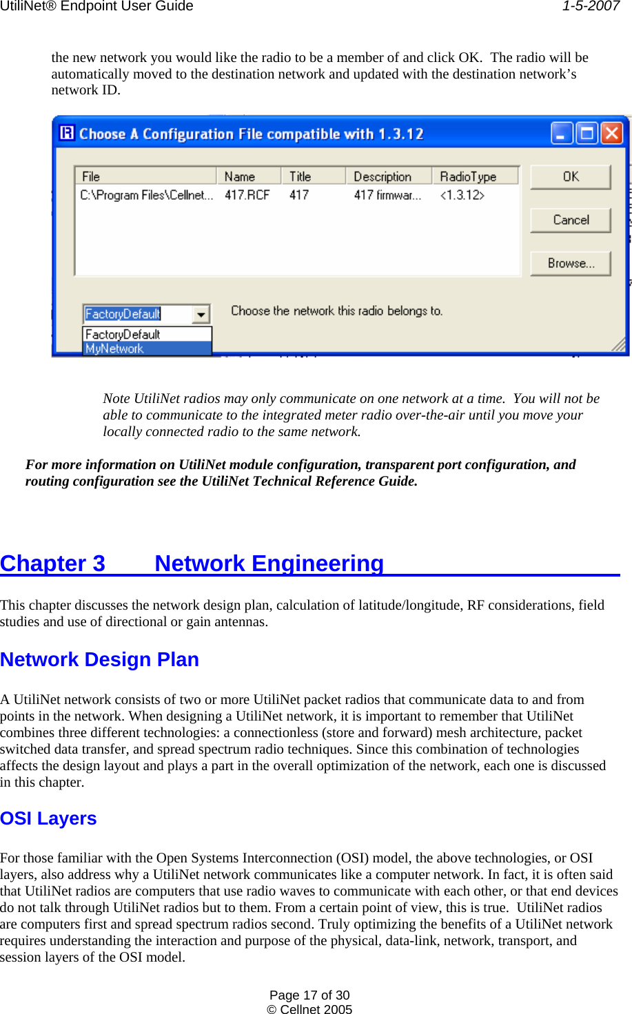 UtiliNet® Endpoint User Guide    1-5-2007 Page 17 of 30 © Cellnet 2005  the new network you would like the radio to be a member of and click OK.  The radio will be automatically moved to the destination network and updated with the destination network’s network ID.    Note UtiliNet radios may only communicate on one network at a time.  You will not be able to communicate to the integrated meter radio over-the-air until you move your locally connected radio to the same network.   For more information on UtiliNet module configuration, transparent port configuration, and routing configuration see the UtiliNet Technical Reference Guide.  Chapter 3   Network Engineering            This chapter discusses the network design plan, calculation of latitude/longitude, RF considerations, field studies and use of directional or gain antennas. Network Design Plan  A UtiliNet network consists of two or more UtiliNet packet radios that communicate data to and from points in the network. When designing a UtiliNet network, it is important to remember that UtiliNet combines three different technologies: a connectionless (store and forward) mesh architecture, packet switched data transfer, and spread spectrum radio techniques. Since this combination of technologies affects the design layout and plays a part in the overall optimization of the network, each one is discussed in this chapter. OSI Layers  For those familiar with the Open Systems Interconnection (OSI) model, the above technologies, or OSI layers, also address why a UtiliNet network communicates like a computer network. In fact, it is often said that UtiliNet radios are computers that use radio waves to communicate with each other, or that end devices do not talk through UtiliNet radios but to them. From a certain point of view, this is true.  UtiliNet radios are computers first and spread spectrum radios second. Truly optimizing the benefits of a UtiliNet network requires understanding the interaction and purpose of the physical, data-link, network, transport, and session layers of the OSI model. 