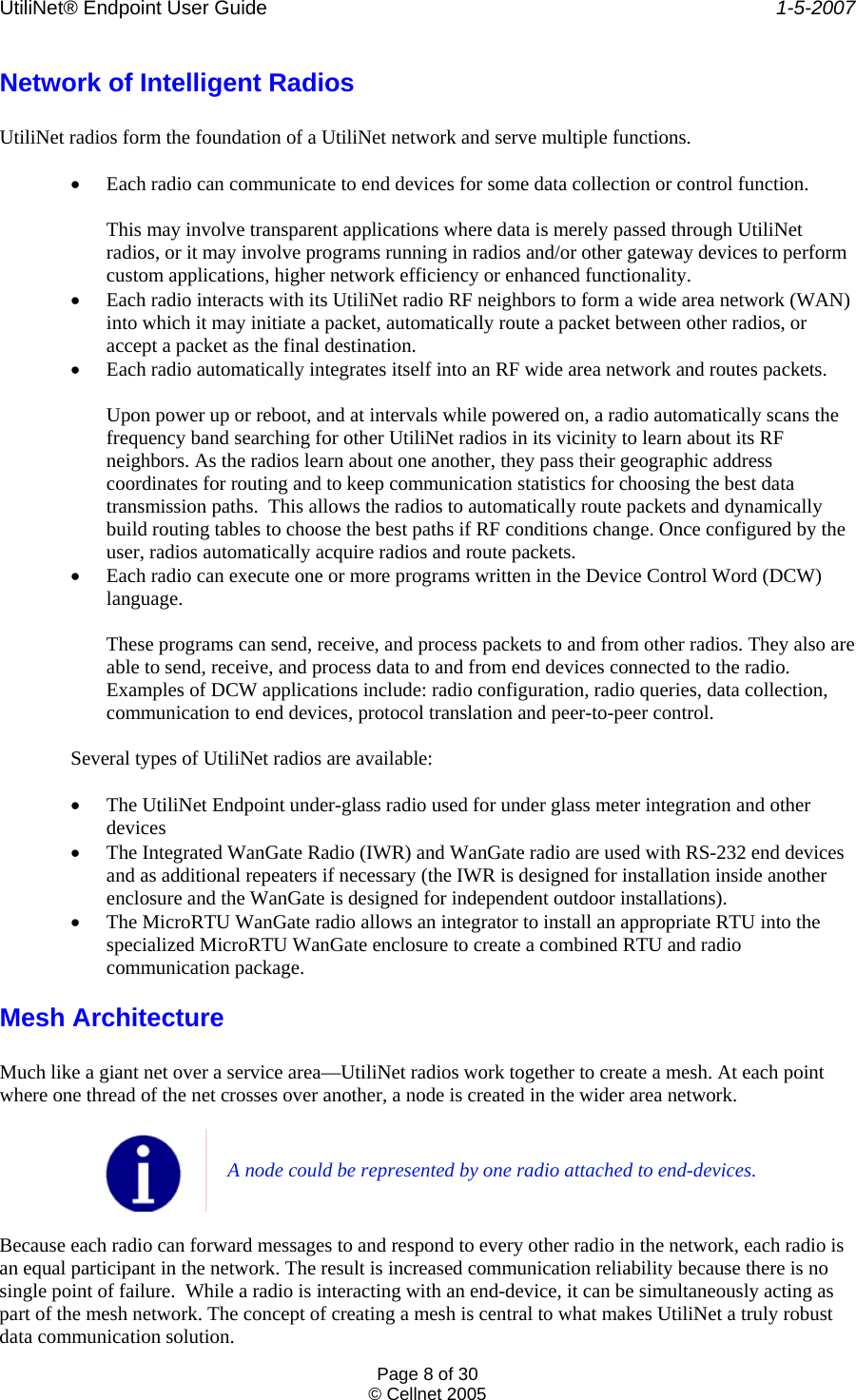 UtiliNet® Endpoint User Guide    1-5-2007 Page 8 of 30 © Cellnet 2005  Network of Intelligent Radios  UtiliNet radios form the foundation of a UtiliNet network and serve multiple functions.  • Each radio can communicate to end devices for some data collection or control function.  This may involve transparent applications where data is merely passed through UtiliNet radios, or it may involve programs running in radios and/or other gateway devices to perform custom applications, higher network efficiency or enhanced functionality. • Each radio interacts with its UtiliNet radio RF neighbors to form a wide area network (WAN) into which it may initiate a packet, automatically route a packet between other radios, or accept a packet as the final destination. • Each radio automatically integrates itself into an RF wide area network and routes packets.  Upon power up or reboot, and at intervals while powered on, a radio automatically scans the frequency band searching for other UtiliNet radios in its vicinity to learn about its RF neighbors. As the radios learn about one another, they pass their geographic address coordinates for routing and to keep communication statistics for choosing the best data transmission paths.  This allows the radios to automatically route packets and dynamically build routing tables to choose the best paths if RF conditions change. Once configured by the user, radios automatically acquire radios and route packets. • Each radio can execute one or more programs written in the Device Control Word (DCW) language.  These programs can send, receive, and process packets to and from other radios. They also are able to send, receive, and process data to and from end devices connected to the radio. Examples of DCW applications include: radio configuration, radio queries, data collection, communication to end devices, protocol translation and peer-to-peer control.  Several types of UtiliNet radios are available:  • The UtiliNet Endpoint under-glass radio used for under glass meter integration and other devices • The Integrated WanGate Radio (IWR) and WanGate radio are used with RS-232 end devices and as additional repeaters if necessary (the IWR is designed for installation inside another enclosure and the WanGate is designed for independent outdoor installations). • The MicroRTU WanGate radio allows an integrator to install an appropriate RTU into the specialized MicroRTU WanGate enclosure to create a combined RTU and radio communication package. Mesh Architecture  Much like a giant net over a service area—UtiliNet radios work together to create a mesh. At each point where one thread of the net crosses over another, a node is created in the wider area network.   A node could be represented by one radio attached to end-devices.  Because each radio can forward messages to and respond to every other radio in the network, each radio is an equal participant in the network. The result is increased communication reliability because there is no single point of failure.  While a radio is interacting with an end-device, it can be simultaneously acting as part of the mesh network. The concept of creating a mesh is central to what makes UtiliNet a truly robust data communication solution. 
