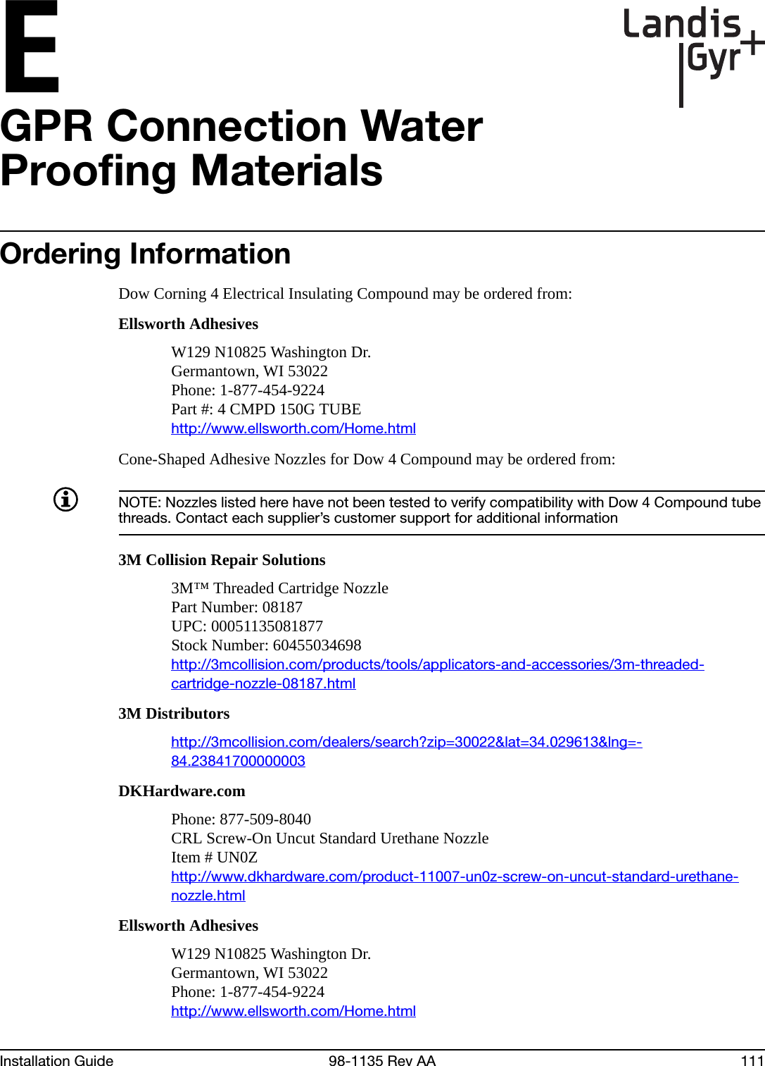 EInstallation Guide 98-1135 Rev AA 111GPR Connection Water Proofing MaterialsOrdering InformationDow Corning 4 Electrical Insulating Compound may be ordered from:Ellsworth AdhesivesW129 N10825 Washington Dr.Germantown, WI 53022Phone: 1-877-454-9224Part #: 4 CMPD 150G TUBEhttp://www.ellsworth.com/Home.htmlCone-Shaped Adhesive Nozzles for Dow 4 Compound may be ordered from:NOTE: Nozzles listed here have not been tested to verify compatibility with Dow 4 Compound tube threads. Contact each supplier’s customer support for additional information3M Collision Repair Solutions3M™ Threaded Cartridge NozzlePart Number: 08187UPC: 00051135081877Stock Number: 60455034698http://3mcollision.com/products/tools/applicators-and-accessories/3m-threaded-cartridge-nozzle-08187.html3M Distributorshttp://3mcollision.com/dealers/search?zip=30022&amp;lat=34.029613&amp;lng=-84.23841700000003DKHardware.comPhone: 877-509-8040CRL Screw-On Uncut Standard Urethane NozzleItem # UN0Zhttp://www.dkhardware.com/product-11007-un0z-screw-on-uncut-standard-urethane-nozzle.htmlEllsworth AdhesivesW129 N10825 Washington Dr.Germantown, WI 53022Phone: 1-877-454-9224http://www.ellsworth.com/Home.html