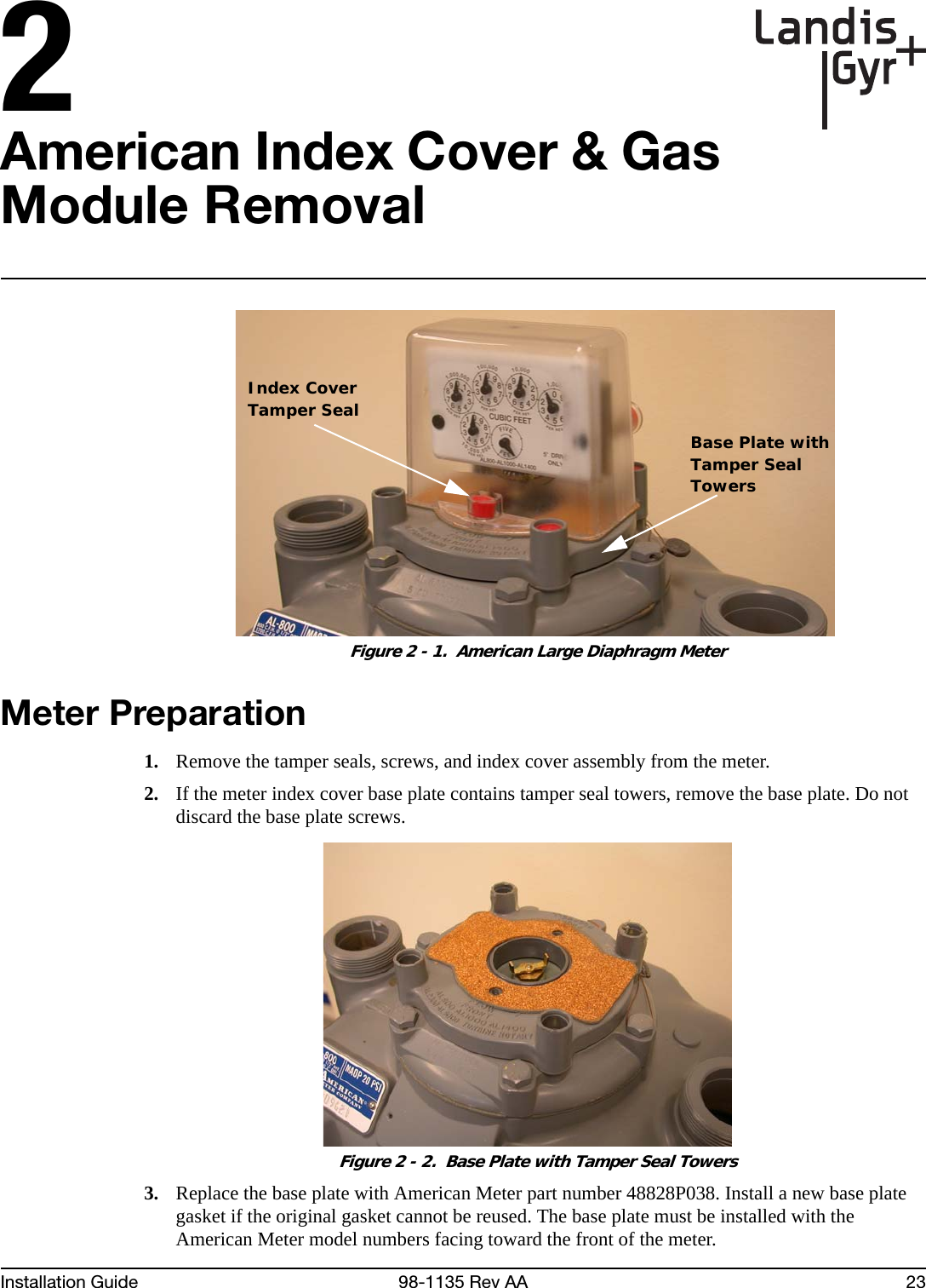 2Installation Guide 98-1135 Rev AA 23American Index Cover &amp; Gas Module Removal Figure 2 - 1.  American Large Diaphragm MeterMeter Preparation1. Remove the tamper seals, screws, and index cover assembly from the meter.2. If the meter index cover base plate contains tamper seal towers, remove the base plate. Do not discard the base plate screws. Figure 2 - 2.  Base Plate with Tamper Seal Towers3. Replace the base plate with American Meter part number 48828P038. Install a new base plate gasket if the original gasket cannot be reused. The base plate must be installed with the American Meter model numbers facing toward the front of the meter.Index CoverTamper SealBase Plate withTamper SealTowers