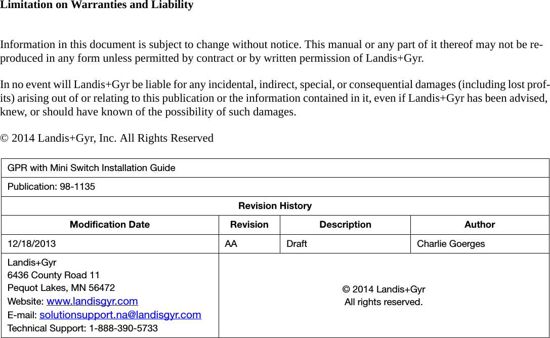 Limitation on Warranties and LiabilityInformation in this document is subject to change without notice. This manual or any part of it thereof may not be re-produced in any form unless permitted by contract or by written permission of Landis+Gyr.In no event will Landis+Gyr be liable for any incidental, indirect, special, or consequential damages (including lost prof-its) arising out of or relating to this publication or the information contained in it, even if Landis+Gyr has been advised, knew, or should have known of the possibility of such damages.© 2014 Landis+Gyr, Inc. All Rights ReservedGPR with Mini Switch Installation GuidePublication: 98-1135Revision HistoryModification Date Revision Description Author12/18/2013 AA Draft Charlie GoergesLandis+Gyr6436 County Road 11Pequot Lakes, MN 56472Website: www.landisgyr.comE-mail: solutionsupport.na@landisgyr.comTechnical Support: 1-888-390-5733© 2014 Landis+GyrAll rights reserved.