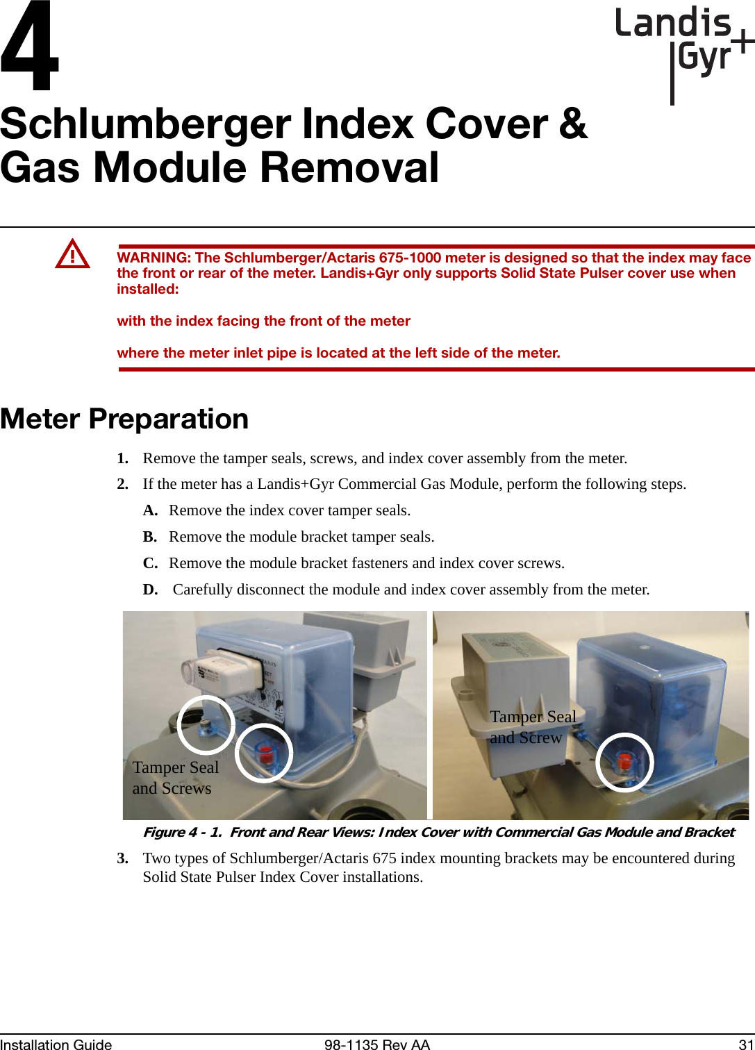 4Installation Guide 98-1135 Rev AA 31Schlumberger Index Cover &amp; Gas Module RemovalUWARNING: The Schlumberger/Actaris 675-1000 meter is designed so that the index may face the front or rear of the meter. Landis+Gyr only supports Solid State Pulser cover use when installed:with the index facing the front of the meterwhere the meter inlet pipe is located at the left side of the meter.Meter Preparation1. Remove the tamper seals, screws, and index cover assembly from the meter.2. If the meter has a Landis+Gyr Commercial Gas Module, perform the following steps.A. Remove the index cover tamper seals.B. Remove the module bracket tamper seals.C. Remove the module bracket fasteners and index cover screws.D.  Carefully disconnect the module and index cover assembly from the meter. Figure 4 - 1.  Front and Rear Views: Index Cover with Commercial Gas Module and Bracket3. Two types of Schlumberger/Actaris 675 index mounting brackets may be encountered during Solid State Pulser Index Cover installations. Tamper Seal and ScrewTamper Seal and Screws