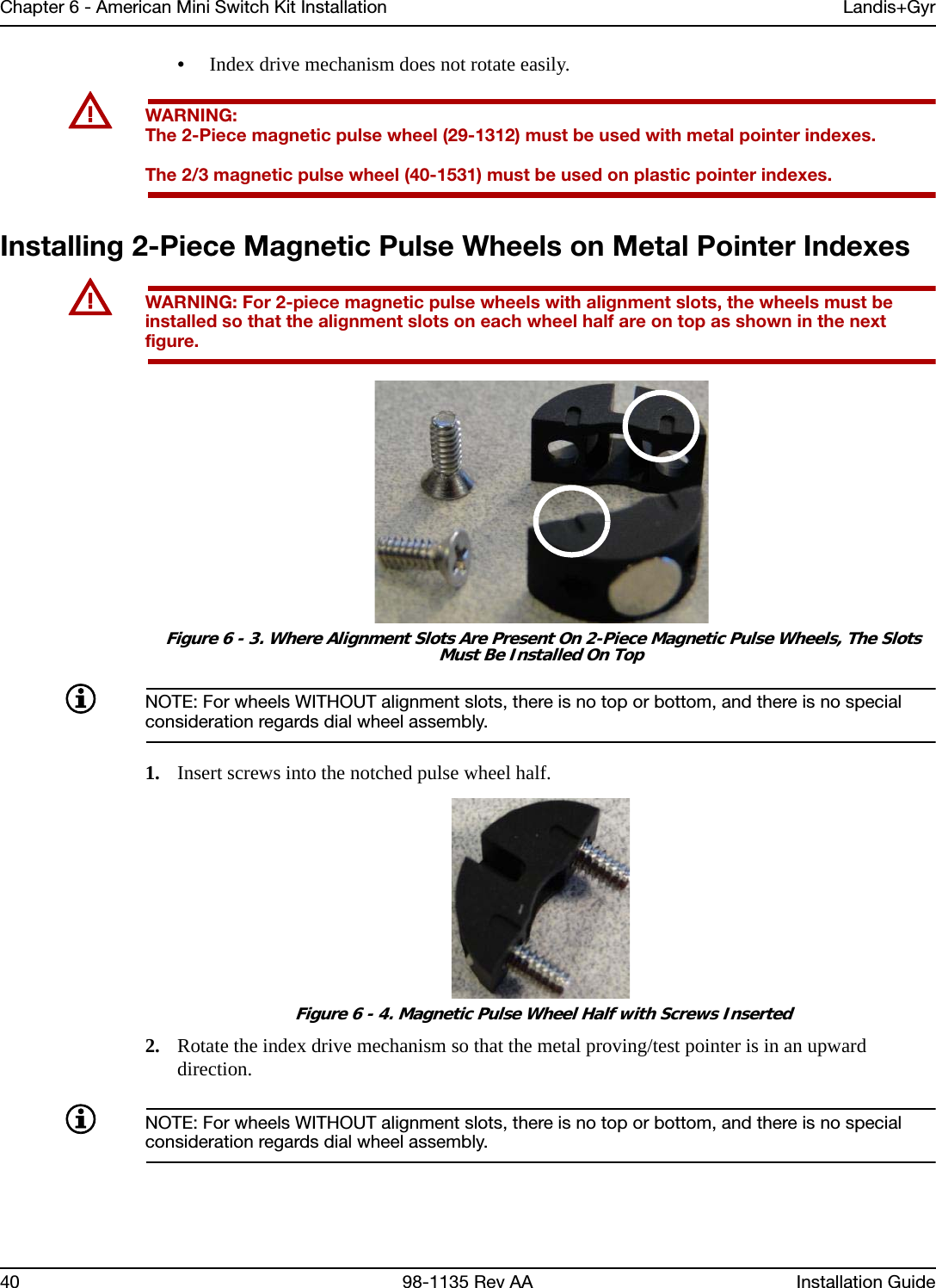 Chapter 6 - American Mini Switch Kit Installation Landis+Gyr40 98-1135 Rev AA Installation Guide•Index drive mechanism does not rotate easily.UWARNING: The 2-Piece magnetic pulse wheel (29-1312) must be used with metal pointer indexes. The 2/3 magnetic pulse wheel (40-1531) must be used on plastic pointer indexes.Installing 2-Piece Magnetic Pulse Wheels on Metal Pointer IndexesUWARNING: For 2-piece magnetic pulse wheels with alignment slots, the wheels must be installed so that the alignment slots on each wheel half are on top as shown in the next figure. Figure 6 - 3. Where Alignment Slots Are Present On 2-Piece Magnetic Pulse Wheels, The Slots Must Be Installed On TopNOTE: For wheels WITHOUT alignment slots, there is no top or bottom, and there is no special consideration regards dial wheel assembly. 1. Insert screws into the notched pulse wheel half. Figure 6 - 4. Magnetic Pulse Wheel Half with Screws Inserted2. Rotate the index drive mechanism so that the metal proving/test pointer is in an upward direction. NOTE: For wheels WITHOUT alignment slots, there is no top or bottom, and there is no special consideration regards dial wheel assembly. 