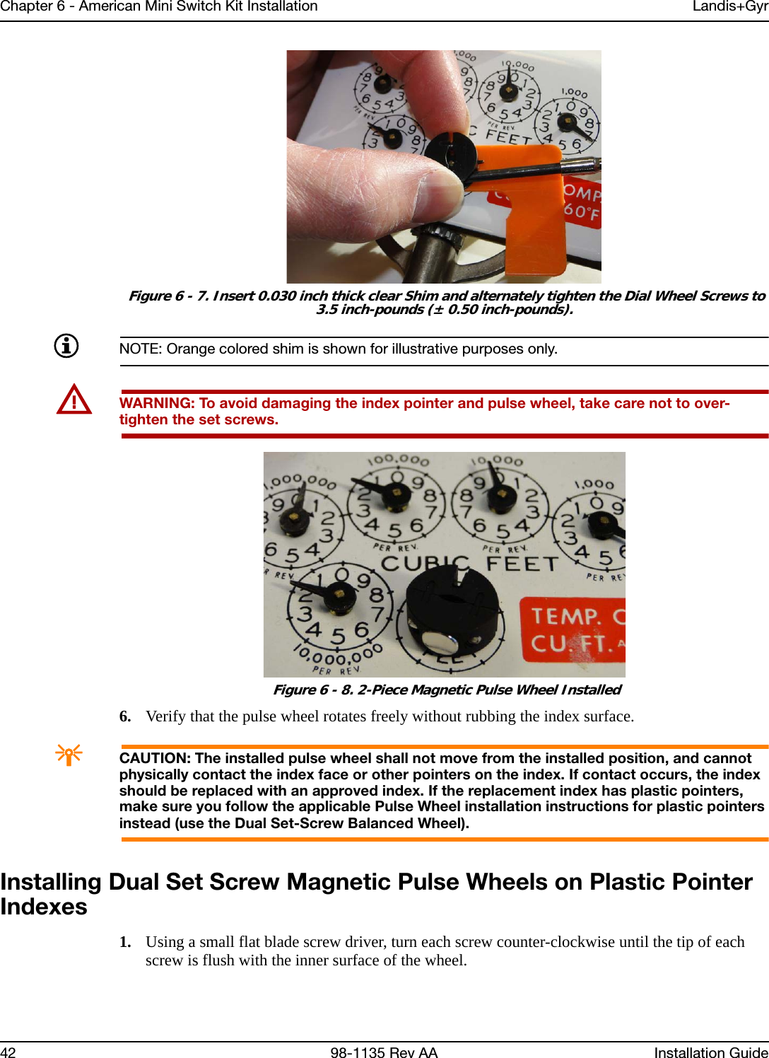 Chapter 6 - American Mini Switch Kit Installation Landis+Gyr42 98-1135 Rev AA Installation Guide Figure 6 - 7. Insert 0.030 inch thick clear Shim and alternately tighten the Dial Wheel Screws to 3.5 inch-pounds (± 0.50 inch-pounds).NOTE: Orange colored shim is shown for illustrative purposes only.UWARNING: To avoid damaging the index pointer and pulse wheel, take care not to over-tighten the set screws. Figure 6 - 8. 2-Piece Magnetic Pulse Wheel Installed6. Verify that the pulse wheel rotates freely without rubbing the index surface.ACAUTION: The installed pulse wheel shall not move from the installed position, and cannot physically contact the index face or other pointers on the index. If contact occurs, the index should be replaced with an approved index. If the replacement index has plastic pointers, make sure you follow the applicable Pulse Wheel installation instructions for plastic pointers instead (use the Dual Set-Screw Balanced Wheel).Installing Dual Set Screw Magnetic Pulse Wheels on Plastic Pointer Indexes1. Using a small flat blade screw driver, turn each screw counter-clockwise until the tip of each screw is flush with the inner surface of the wheel.