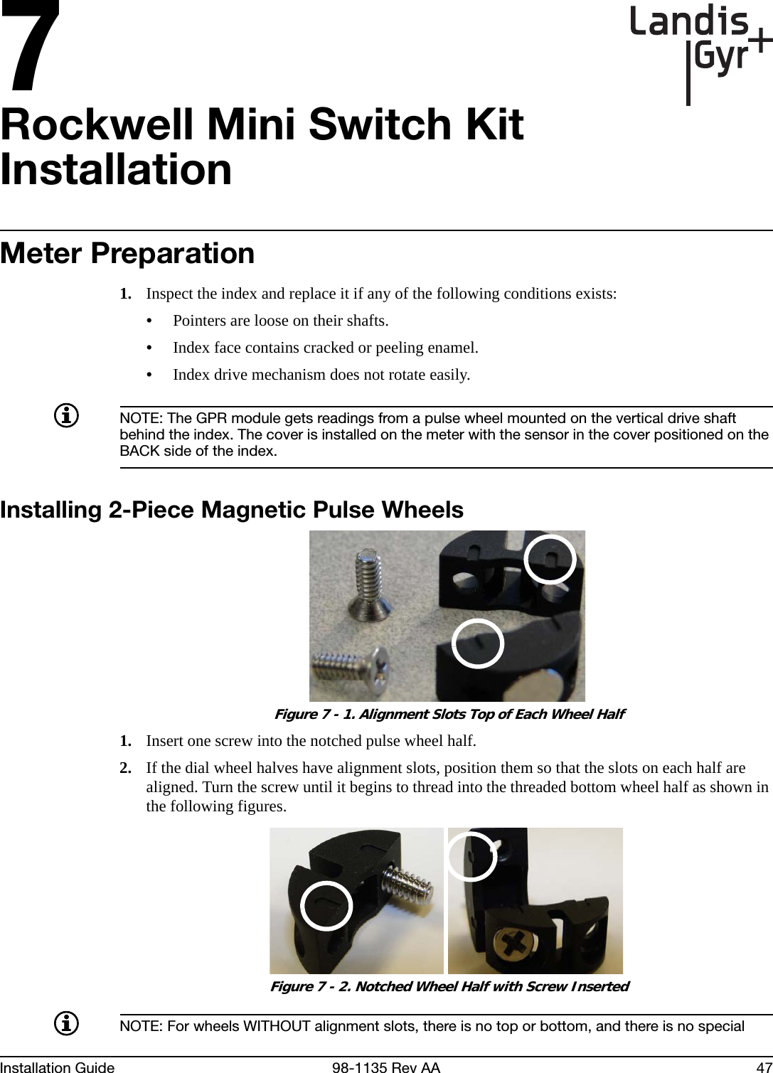 7Installation Guide 98-1135 Rev AA 47Rockwell Mini Switch Kit InstallationMeter Preparation1. Inspect the index and replace it if any of the following conditions exists:•Pointers are loose on their shafts.•Index face contains cracked or peeling enamel.•Index drive mechanism does not rotate easily.NOTE: The GPR module gets readings from a pulse wheel mounted on the vertical drive shaft behind the index. The cover is installed on the meter with the sensor in the cover positioned on the BACK side of the index.Installing 2-Piece Magnetic Pulse Wheels Figure 7 - 1. Alignment Slots Top of Each Wheel Half1. Insert one screw into the notched pulse wheel half.2. If the dial wheel halves have alignment slots, position them so that the slots on each half are aligned. Turn the screw until it begins to thread into the threaded bottom wheel half as shown in the following figures. Figure 7 - 2. Notched Wheel Half with Screw InsertedNOTE: For wheels WITHOUT alignment slots, there is no top or bottom, and there is no special 