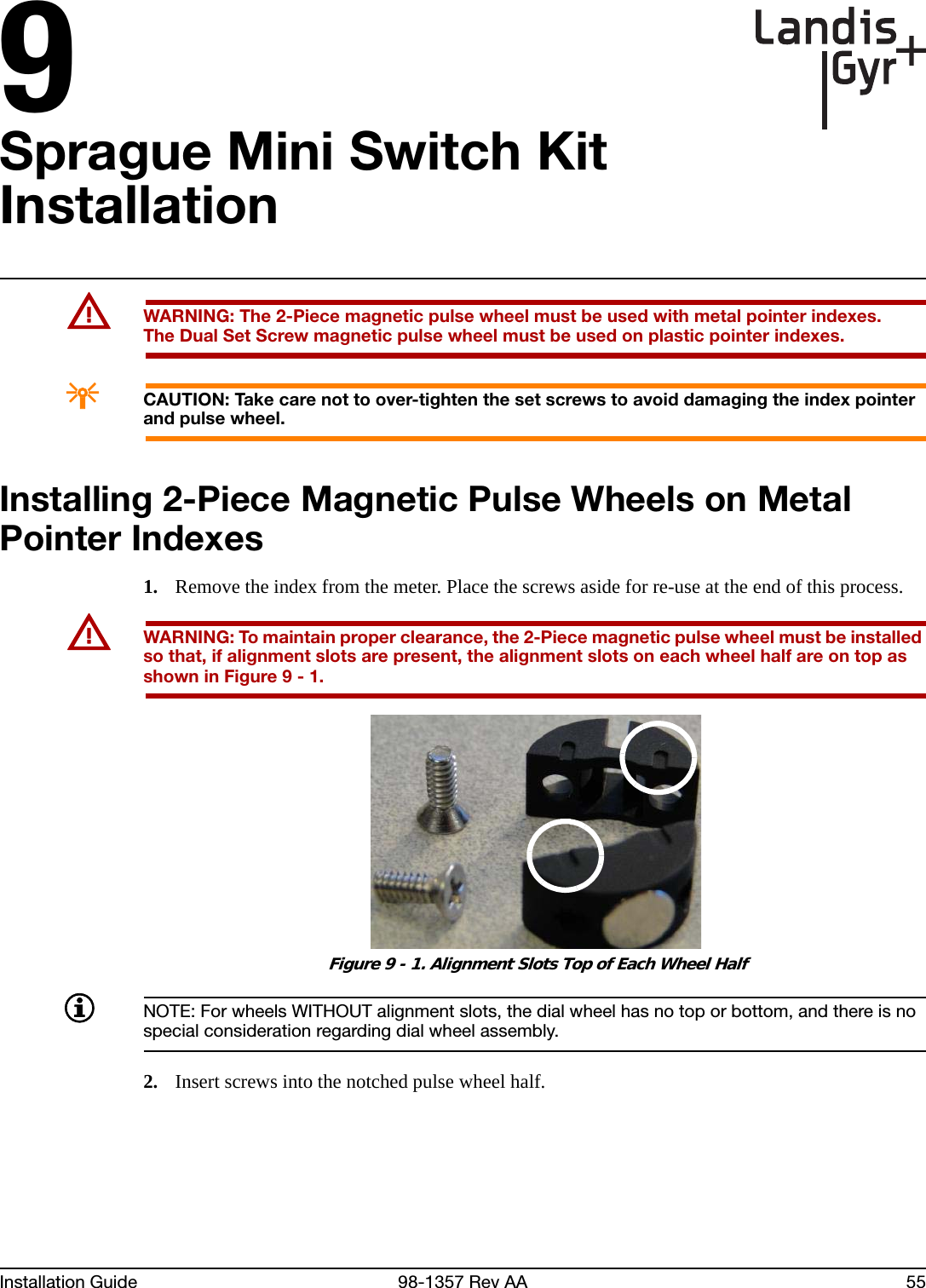 9Installation Guide 98-1357 Rev AA 55Sprague Mini Switch Kit InstallationUWARNING: The 2-Piece magnetic pulse wheel must be used with metal pointer indexes.The Dual Set Screw magnetic pulse wheel must be used on plastic pointer indexes.ACAUTION: Take care not to over-tighten the set screws to avoid damaging the index pointer and pulse wheel.Installing 2-Piece Magnetic Pulse Wheels on Metal Pointer Indexes1. Remove the index from the meter. Place the screws aside for re-use at the end of this process.UWARNING: To maintain proper clearance, the 2-Piece magnetic pulse wheel must be installed so that, if alignment slots are present, the alignment slots on each wheel half are on top as shown in Figure 9 - 1. Figure 9 - 1. Alignment Slots Top of Each Wheel HalfNOTE: For wheels WITHOUT alignment slots, the dial wheel has no top or bottom, and there is no special consideration regarding dial wheel assembly. 2. Insert screws into the notched pulse wheel half.