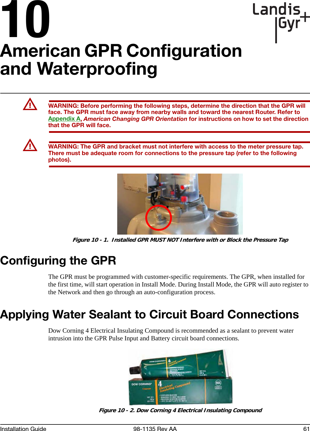 10Installation Guide 98-1135 Rev AA 61American GPR Configuration and WaterproofingUWARNING: Before performing the following steps, determine the direction that the GPR will face. The GPR must face away from nearby walls and toward the nearest Router. Refer to Appendix A, American Changing GPR Orientation for instructions on how to set the direction that the GPR will face.UWARNING: The GPR and bracket must not interfere with access to the meter pressure tap. There must be adequate room for connections to the pressure tap (refer to the following photos). Figure 10 - 1.  Installed GPR MUST NOT Interfere with or Block the Pressure TapConfiguring the GPRThe GPR must be programmed with customer-specific requirements. The GPR, when installed for the first time, will start operation in Install Mode. During Install Mode, the GPR will auto register to the Network and then go through an auto-configuration process.Applying Water Sealant to Circuit Board ConnectionsDow Corning 4 Electrical Insulating Compound is recommended as a sealant to prevent water intrusion into the GPR Pulse Input and Battery circuit board connections. Figure 10 - 2. Dow Corning 4 Electrical Insulating Compound