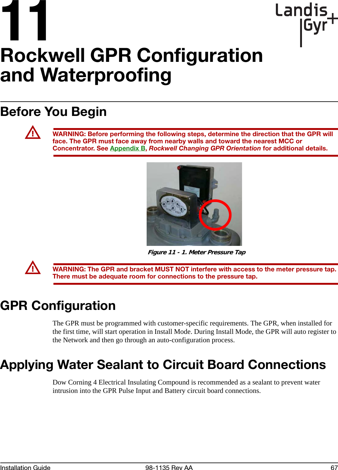 11Installation Guide 98-1135 Rev AA 67Rockwell GPR Configuration and WaterproofingBefore You BeginUWARNING: Before performing the following steps, determine the direction that the GPR will face. The GPR must face away from nearby walls and toward the nearest MCC or Concentrator. See Appendix B, Rockwell Changing GPR Orientation for additional details. Figure 11 - 1. Meter Pressure TapUWARNING: The GPR and bracket MUST NOT interfere with access to the meter pressure tap. There must be adequate room for connections to the pressure tap.GPR ConfigurationThe GPR must be programmed with customer-specific requirements. The GPR, when installed for the first time, will start operation in Install Mode. During Install Mode, the GPR will auto register to the Network and then go through an auto-configuration process.Applying Water Sealant to Circuit Board Connections Dow Corning 4 Electrical Insulating Compound is recommended as a sealant to prevent water intrusion into the GPR Pulse Input and Battery circuit board connections.
