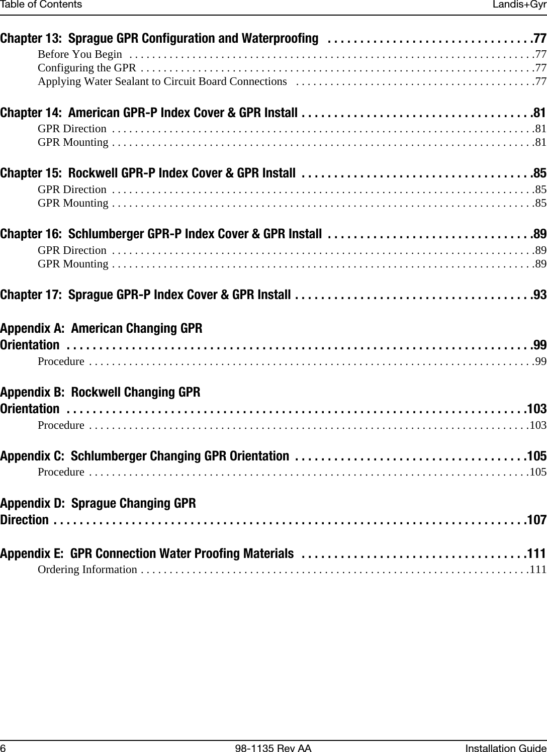 Table of Contents Landis+Gyr6 98-1135 Rev AA Installation GuideChapter 13:  Sprague GPR Configuration and Waterproofing   . . . . . . . . . . . . . . . . . . . . . . . . . . . . . . . .77Before You Begin  . . . . . . . . . . . . . . . . . . . . . . . . . . . . . . . . . . . . . . . . . . . . . . . . . . . . . . . . . . . . . . . . . . . . . . .77Configuring the GPR . . . . . . . . . . . . . . . . . . . . . . . . . . . . . . . . . . . . . . . . . . . . . . . . . . . . . . . . . . . . . . . . . . . . .77Applying Water Sealant to Circuit Board Connections   . . . . . . . . . . . . . . . . . . . . . . . . . . . . . . . . . . . . . . . . . .77Chapter 14:  American GPR-P Index Cover &amp; GPR Install . . . . . . . . . . . . . . . . . . . . . . . . . . . . . . . . . . . .81GPR Direction  . . . . . . . . . . . . . . . . . . . . . . . . . . . . . . . . . . . . . . . . . . . . . . . . . . . . . . . . . . . . . . . . . . . . . . . . . .81GPR Mounting . . . . . . . . . . . . . . . . . . . . . . . . . . . . . . . . . . . . . . . . . . . . . . . . . . . . . . . . . . . . . . . . . . . . . . . . . .81Chapter 15:  Rockwell GPR-P Index Cover &amp; GPR Install  . . . . . . . . . . . . . . . . . . . . . . . . . . . . . . . . . . . .85GPR Direction  . . . . . . . . . . . . . . . . . . . . . . . . . . . . . . . . . . . . . . . . . . . . . . . . . . . . . . . . . . . . . . . . . . . . . . . . . .85GPR Mounting . . . . . . . . . . . . . . . . . . . . . . . . . . . . . . . . . . . . . . . . . . . . . . . . . . . . . . . . . . . . . . . . . . . . . . . . . .85Chapter 16:  Schlumberger GPR-P Index Cover &amp; GPR Install  . . . . . . . . . . . . . . . . . . . . . . . . . . . . . . . .89GPR Direction  . . . . . . . . . . . . . . . . . . . . . . . . . . . . . . . . . . . . . . . . . . . . . . . . . . . . . . . . . . . . . . . . . . . . . . . . . .89GPR Mounting . . . . . . . . . . . . . . . . . . . . . . . . . . . . . . . . . . . . . . . . . . . . . . . . . . . . . . . . . . . . . . . . . . . . . . . . . .89Chapter 17:  Sprague GPR-P Index Cover &amp; GPR Install . . . . . . . . . . . . . . . . . . . . . . . . . . . . . . . . . . . . .93Appendix A:  American Changing GPROrientation  . . . . . . . . . . . . . . . . . . . . . . . . . . . . . . . . . . . . . . . . . . . . . . . . . . . . . . . . . . . . . . . . . . . . . . . .99Procedure . . . . . . . . . . . . . . . . . . . . . . . . . . . . . . . . . . . . . . . . . . . . . . . . . . . . . . . . . . . . . . . . . . . . . . . . . . . . . .99Appendix B:  Rockwell Changing GPROrientation  . . . . . . . . . . . . . . . . . . . . . . . . . . . . . . . . . . . . . . . . . . . . . . . . . . . . . . . . . . . . . . . . . . . . . . .103Procedure . . . . . . . . . . . . . . . . . . . . . . . . . . . . . . . . . . . . . . . . . . . . . . . . . . . . . . . . . . . . . . . . . . . . . . . . . . . . .103Appendix C:  Schlumberger Changing GPR Orientation  . . . . . . . . . . . . . . . . . . . . . . . . . . . . . . . . . . . .105Procedure . . . . . . . . . . . . . . . . . . . . . . . . . . . . . . . . . . . . . . . . . . . . . . . . . . . . . . . . . . . . . . . . . . . . . . . . . . . . .105Appendix D:  Sprague Changing GPRDirection  . . . . . . . . . . . . . . . . . . . . . . . . . . . . . . . . . . . . . . . . . . . . . . . . . . . . . . . . . . . . . . . . . . . . . . . . .107Appendix E:  GPR Connection Water Proofing Materials  . . . . . . . . . . . . . . . . . . . . . . . . . . . . . . . . . . .111Ordering Information . . . . . . . . . . . . . . . . . . . . . . . . . . . . . . . . . . . . . . . . . . . . . . . . . . . . . . . . . . . . . . . . . . . .111