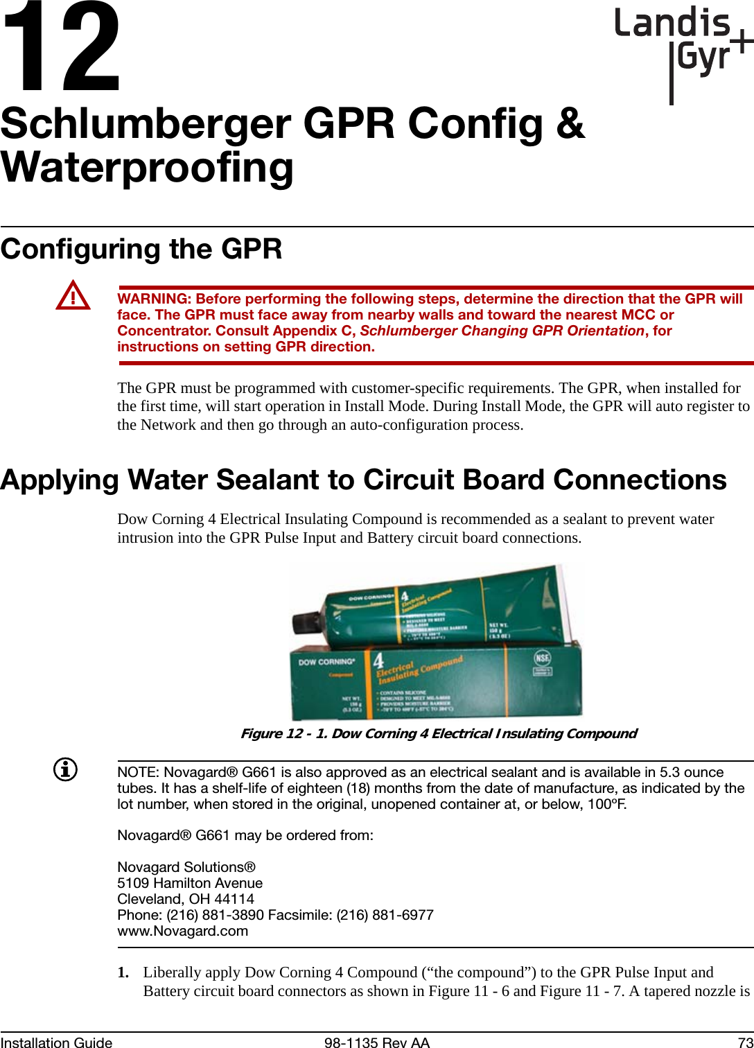 12Installation Guide 98-1135 Rev AA 73Schlumberger GPR Config &amp; WaterproofingConfiguring the GPRUWARNING: Before performing the following steps, determine the direction that the GPR will face. The GPR must face away from nearby walls and toward the nearest MCC or Concentrator. Consult Appendix C, Schlumberger Changing GPR Orientation, for instructions on setting GPR direction.The GPR must be programmed with customer-specific requirements. The GPR, when installed for the first time, will start operation in Install Mode. During Install Mode, the GPR will auto register to the Network and then go through an auto-configuration process.Applying Water Sealant to Circuit Board Connections Dow Corning 4 Electrical Insulating Compound is recommended as a sealant to prevent water intrusion into the GPR Pulse Input and Battery circuit board connections. Figure 12 - 1. Dow Corning 4 Electrical Insulating CompoundNOTE: Novagard® G661 is also approved as an electrical sealant and is available in 5.3 ounce tubes. It has a shelf-life of eighteen (18) months from the date of manufacture, as indicated by the lot number, when stored in the original, unopened container at, or below, 100ºF.Novagard® G661 may be ordered from:Novagard Solutions®5109 Hamilton AvenueCleveland, OH 44114Phone: (216) 881-3890 Facsimile: (216) 881-6977www.Novagard.com1. Liberally apply Dow Corning 4 Compound (“the compound”) to the GPR Pulse Input and Battery circuit board connectors as shown in Figure 11 - 6 and Figure 11 - 7. A tapered nozzle is 