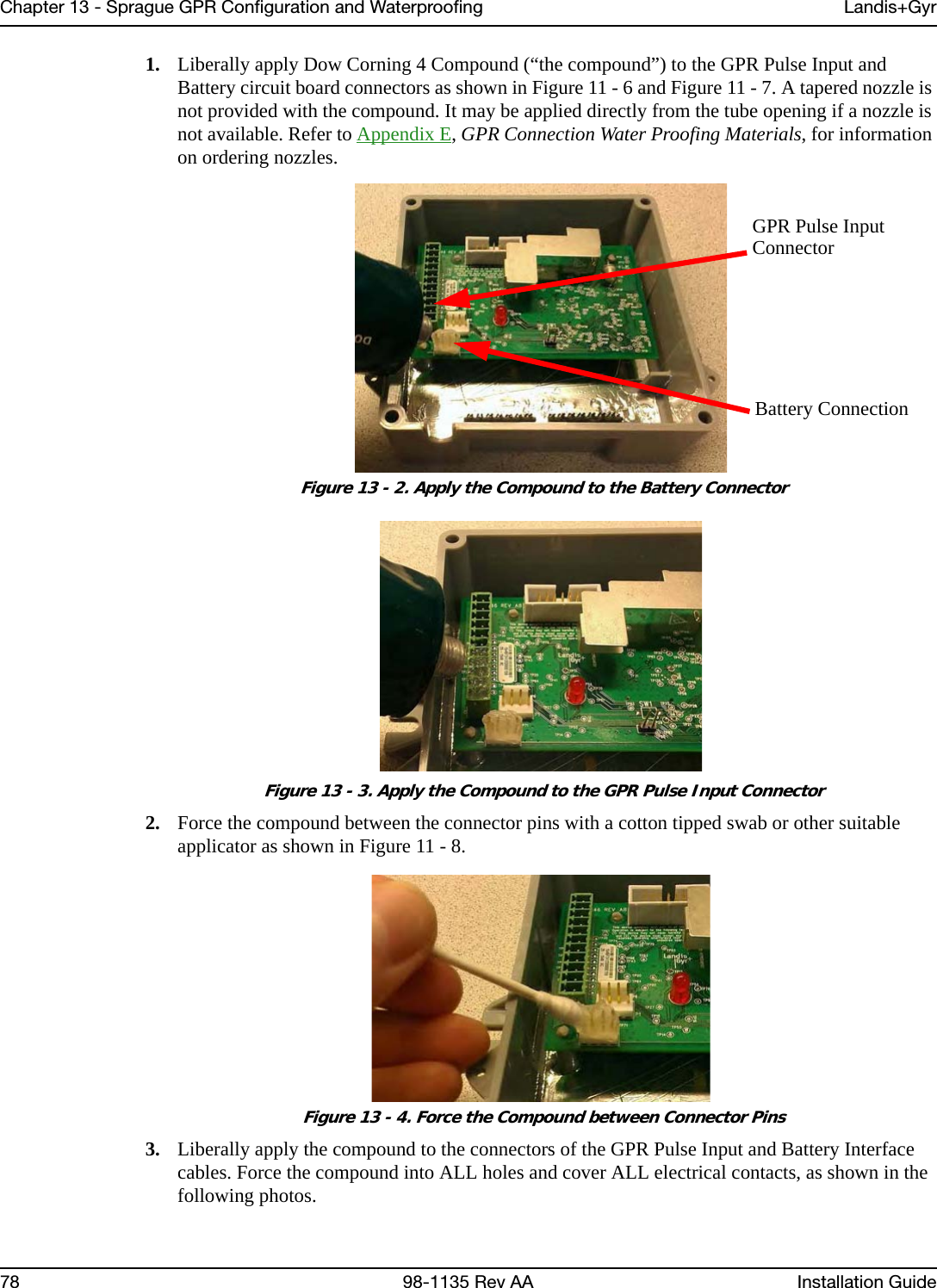 Chapter 13 - Sprague GPR Configuration and Waterproofing Landis+Gyr78 98-1135 Rev AA Installation Guide1. Liberally apply Dow Corning 4 Compound (“the compound”) to the GPR Pulse Input and Battery circuit board connectors as shown in Figure 11 - 6 and Figure 11 - 7. A tapered nozzle is not provided with the compound. It may be applied directly from the tube opening if a nozzle is not available. Refer to Appendix E, GPR Connection Water Proofing Materials, for information on ordering nozzles. Figure 13 - 2. Apply the Compound to the Battery Connector Figure 13 - 3. Apply the Compound to the GPR Pulse Input Connector2. Force the compound between the connector pins with a cotton tipped swab or other suitable applicator as shown in Figure 11 - 8. Figure 13 - 4. Force the Compound between Connector Pins3. Liberally apply the compound to the connectors of the GPR Pulse Input and Battery Interface cables. Force the compound into ALL holes and cover ALL electrical contacts, as shown in the following photos.GPR Pulse InputConnectorBattery Connection