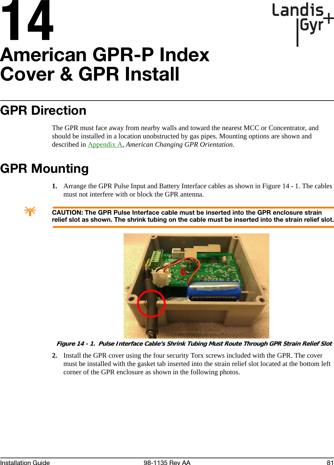 14Installation Guide 98-1135 Rev AA 81American GPR-P Index Cover &amp; GPR InstallGPR DirectionThe GPR must face away from nearby walls and toward the nearest MCC or Concentrator, and should be installed in a location unobstructed by gas pipes. Mounting options are shown and described in Appendix A, American Changing GPR Orientation.GPR Mounting1. Arrange the GPR Pulse Input and Battery Interface cables as shown in Figure 14 - 1. The cables must not interfere with or block the GPR antenna.ACAUTION: The GPR Pulse Interface cable must be inserted into the GPR enclosure strain relief slot as shown. The shrink tubing on the cable must be inserted into the strain relief slot. Figure 14 - 1.  Pulse Interface Cable’s Shrink Tubing Must Route Through GPR Strain Relief Slot2. Install the GPR cover using the four security Torx screws included with the GPR. The cover must be installed with the gasket tab inserted into the strain relief slot located at the bottom left corner of the GPR enclosure as shown in the following photos.