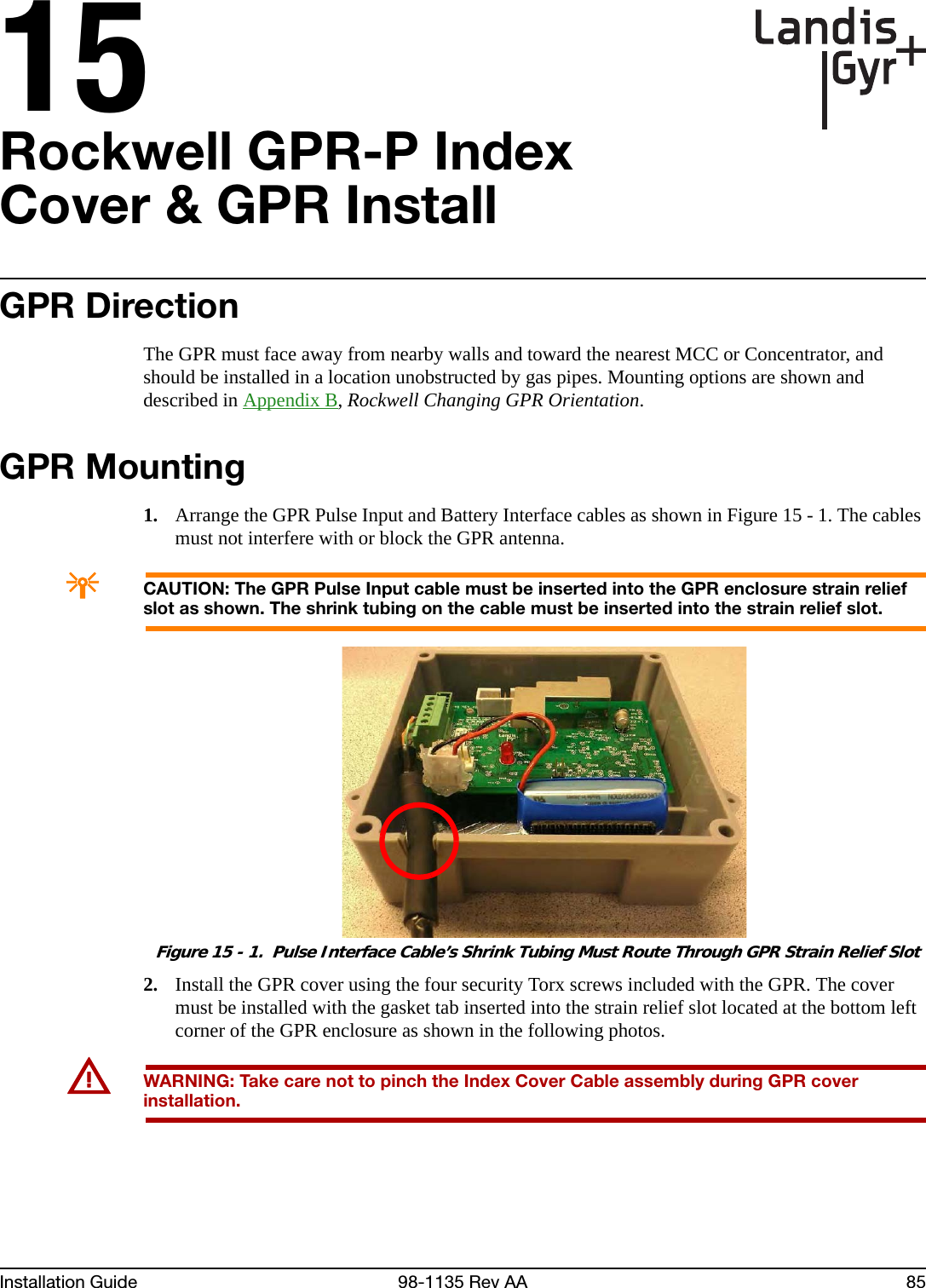 15Installation Guide 98-1135 Rev AA 85Rockwell GPR-P Index Cover &amp; GPR InstallGPR DirectionThe GPR must face away from nearby walls and toward the nearest MCC or Concentrator, and should be installed in a location unobstructed by gas pipes. Mounting options are shown and described in Appendix B, Rockwell Changing GPR Orientation.GPR Mounting1. Arrange the GPR Pulse Input and Battery Interface cables as shown in Figure 15 - 1. The cables must not interfere with or block the GPR antenna.ACAUTION: The GPR Pulse Input cable must be inserted into the GPR enclosure strain relief slot as shown. The shrink tubing on the cable must be inserted into the strain relief slot. Figure 15 - 1.  Pulse Interface Cable’s Shrink Tubing Must Route Through GPR Strain Relief Slot2. Install the GPR cover using the four security Torx screws included with the GPR. The cover must be installed with the gasket tab inserted into the strain relief slot located at the bottom left corner of the GPR enclosure as shown in the following photos.UWARNING: Take care not to pinch the Index Cover Cable assembly during GPR cover installation.