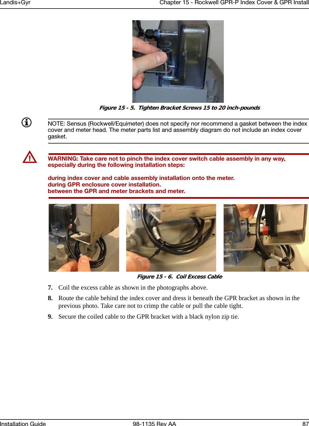 Landis+Gyr Chapter 15 - Rockwell GPR-P Index Cover &amp; GPR InstallInstallation Guide 98-1135 Rev AA 87 Figure 15 - 5.  Tighten Bracket Screws 15 to 20 inch-poundsNOTE: Sensus (Rockwell/Equimeter) does not specify nor recommend a gasket between the index cover and meter head. The meter parts list and assembly diagram do not include an index cover gasket.UWARNING: Take care not to pinch the index cover switch cable assembly in any way, especially during the following installation steps:during index cover and cable assembly installation onto the meter.during GPR enclosure cover installation.between the GPR and meter brackets and meter.  Figure 15 - 6.  Coil Excess Cable7. Coil the excess cable as shown in the photographs above.8. Route the cable behind the index cover and dress it beneath the GPR bracket as shown in the previous photo. Take care not to crimp the cable or pull the cable tight.9. Secure the coiled cable to the GPR bracket with a black nylon zip tie.