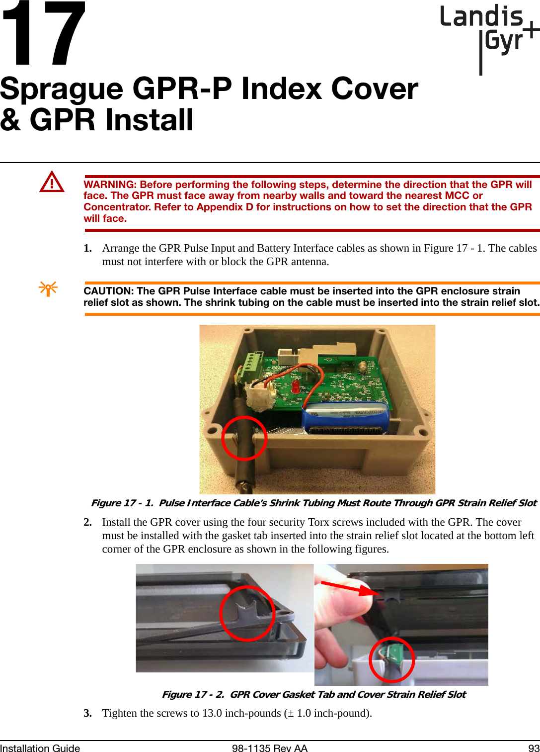 17Installation Guide 98-1135 Rev AA 93Sprague GPR-P Index Cover &amp; GPR InstallUWARNING: Before performing the following steps, determine the direction that the GPR will face. The GPR must face away from nearby walls and toward the nearest MCC or Concentrator. Refer to Appendix D for instructions on how to set the direction that the GPR will face.1. Arrange the GPR Pulse Input and Battery Interface cables as shown in Figure 17 - 1. The cables must not interfere with or block the GPR antenna.ACAUTION: The GPR Pulse Interface cable must be inserted into the GPR enclosure strain relief slot as shown. The shrink tubing on the cable must be inserted into the strain relief slot. Figure 17 - 1.  Pulse Interface Cable’s Shrink Tubing Must Route Through GPR Strain Relief Slot2. Install the GPR cover using the four security Torx screws included with the GPR. The cover must be installed with the gasket tab inserted into the strain relief slot located at the bottom left corner of the GPR enclosure as shown in the following figures.  Figure 17 - 2.  GPR Cover Gasket Tab and Cover Strain Relief Slot3. Tighten the screws to 13.0 inch-pounds (± 1.0 inch-pound).