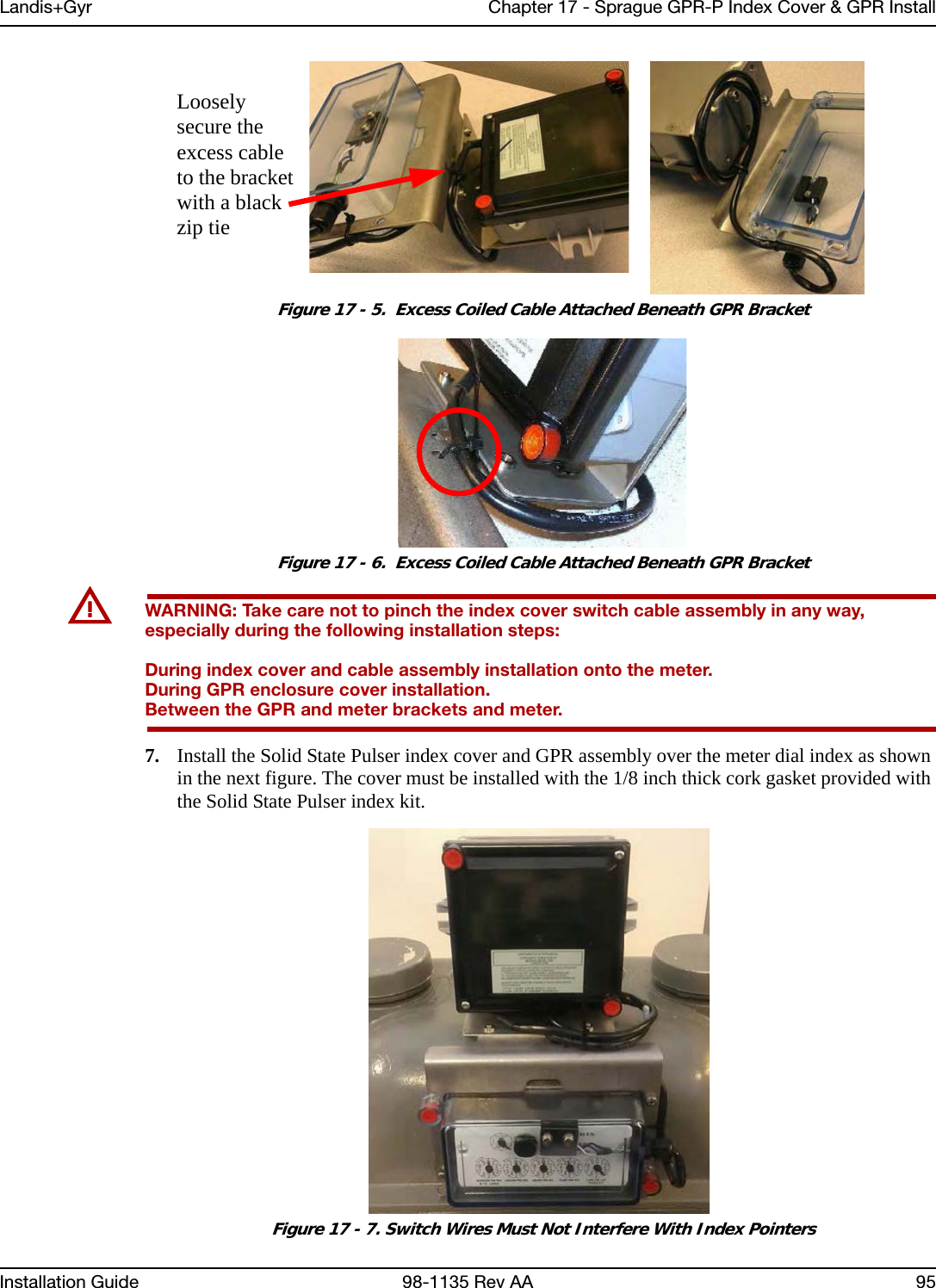 Landis+Gyr Chapter 17 - Sprague GPR-P Index Cover &amp; GPR InstallInstallation Guide 98-1135 Rev AA 95 Figure 17 - 5.  Excess Coiled Cable Attached Beneath GPR Bracket Figure 17 - 6.  Excess Coiled Cable Attached Beneath GPR BracketUWARNING: Take care not to pinch the index cover switch cable assembly in any way, especially during the following installation steps:During index cover and cable assembly installation onto the meter.During GPR enclosure cover installation.Between the GPR and meter brackets and meter.7. Install the Solid State Pulser index cover and GPR assembly over the meter dial index as shown in the next figure. The cover must be installed with the 1/8 inch thick cork gasket provided with the Solid State Pulser index kit.  Figure 17 - 7. Switch Wires Must Not Interfere With Index PointersLoosely secure the excess cable to the bracket with a black zip tie