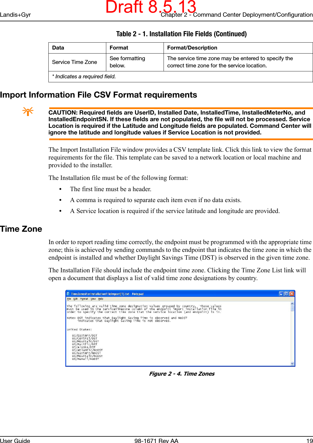 Landis+Gyr Chapter 2 - Command Center Deployment/ConfigurationUser Guide 98-1671 Rev AA 19Import Information File CSV Format requirementsACAUTION: Required fields are UserID, Installed Date, InstalledTime, InstalledMeterNo, and InstalledEndpointSN. If these fields are not populated, the file will not be processed. Service Location is required if the Latitude and Longitude fields are populated. Command Center will ignore the latitude and longitude values if Service Location is not provided.The Import Installation File window provides a CSV template link. Click this link to view the format requirements for the file. This template can be saved to a network location or local machine and provided to the installer.The Installation file must be of the following format:•The first line must be a header.•A comma is required to separate each item even if no data exists.•A Service location is required if the service latitude and longitude are provided.Time ZoneIn order to report reading time correctly, the endpoint must be programmed with the appropriate time zone; this is achieved by sending commands to the endpoint that indicates the time zone in which the endpoint is installed and whether Daylight Savings Time (DST) is observed in the given time zone.The Installation File should include the endpoint time zone. Clicking the Time Zone List link will open a document that displays a list of valid time zone designations by country. Figure 2 - 4. Time ZonesService Time Zone See formatting below.The service time zone may be entered to specify the correct time zone for the service location. Table 2 - 1. Installation File Fields (Continued)Data Format Format/Description* Indicates a required field.Draft 8.5.13