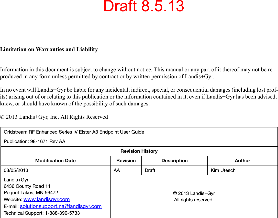 Limitation on Warranties and LiabilityInformation in this document is subject to change without notice. This manual or any part of it thereof may not be re-produced in any form unless permitted by contract or by written permission of Landis+Gyr.In no event will Landis+Gyr be liable for any incidental, indirect, special, or consequential damages (including lost prof-its) arising out of or relating to this publication or the information contained in it, even if Landis+Gyr has been advised, knew, or should have known of the possibility of such damages.© 2013 Landis+Gyr, Inc. All Rights ReservedGridstream RF Enhanced Series IV Elster A3 Endpoint User GuidePublication: 98-1671 Rev AARevision HistoryModification Date Revision Description Author08/05/2013 AA Draft Kim UteschLandis+Gyr6436 County Road 11Pequot Lakes, MN 56472Website: www.landisgyr.comE-mail: solutionsupport.na@landisgyr.comTechnical Support: 1-888-390-5733© 2013 Landis+GyrAll rights reserved.Draft 8.5.13