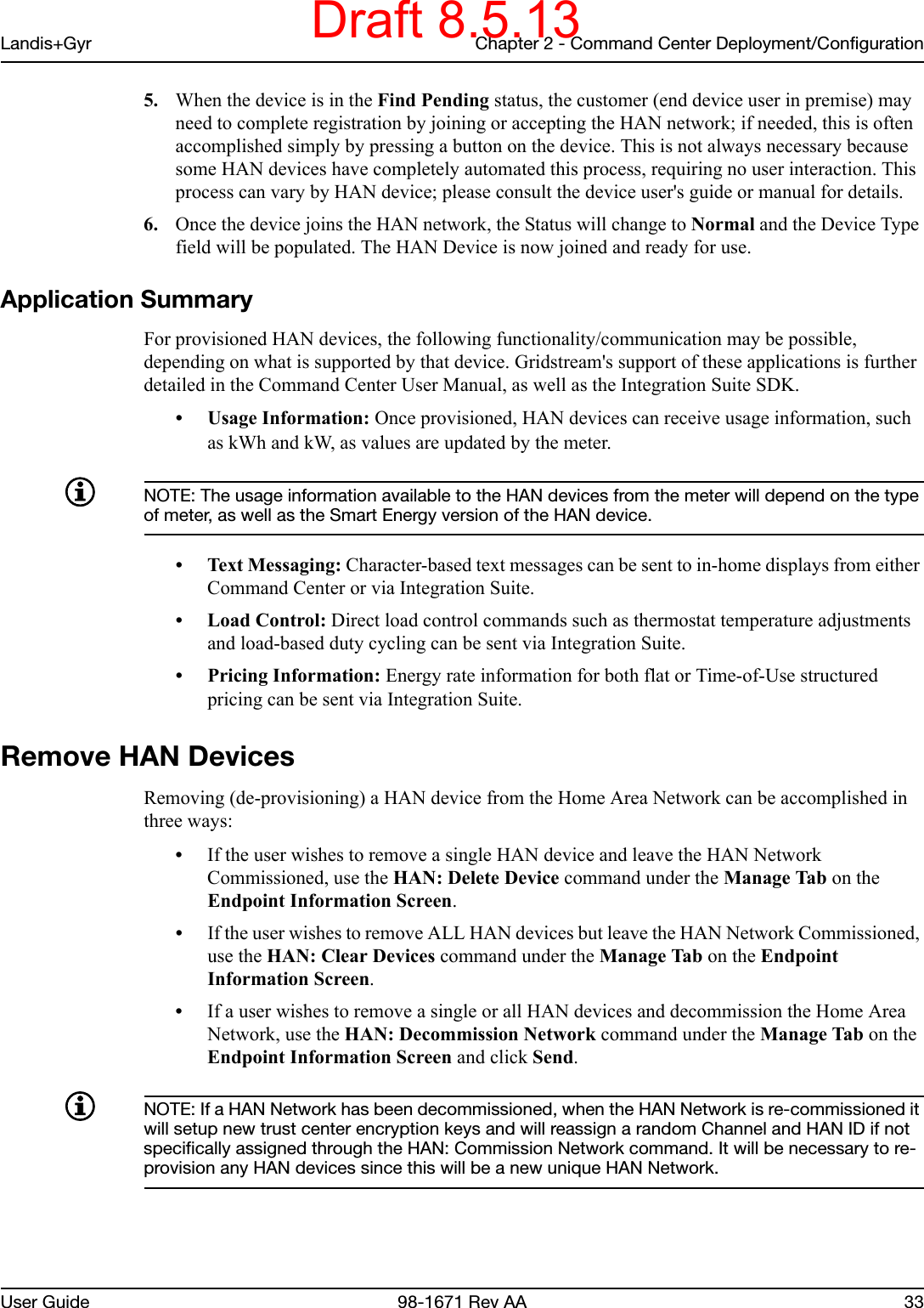 Landis+Gyr Chapter 2 - Command Center Deployment/ConfigurationUser Guide 98-1671 Rev AA 335. When the device is in the Find Pending status, the customer (end device user in premise) may need to complete registration by joining or accepting the HAN network; if needed, this is often accomplished simply by pressing a button on the device. This is not always necessary because some HAN devices have completely automated this process, requiring no user interaction. This process can vary by HAN device; please consult the device user&apos;s guide or manual for details.6. Once the device joins the HAN network, the Status will change to Normal and the Device Type field will be populated. The HAN Device is now joined and ready for use. Application SummaryFor provisioned HAN devices, the following functionality/communication may be possible, depending on what is supported by that device. Gridstream&apos;s support of these applications is further detailed in the Command Center User Manual, as well as the Integration Suite SDK. • Usage Information: Once provisioned, HAN devices can receive usage information, such as kWh and kW, as values are updated by the meter. NOTE: The usage information available to the HAN devices from the meter will depend on the type of meter, as well as the Smart Energy version of the HAN device. • Text Messaging: Character-based text messages can be sent to in-home displays from either Command Center or via Integration Suite. • Load Control: Direct load control commands such as thermostat temperature adjustments and load-based duty cycling can be sent via Integration Suite. • Pricing Information: Energy rate information for both flat or Time-of-Use structured pricing can be sent via Integration Suite. Remove HAN DevicesRemoving (de-provisioning) a HAN device from the Home Area Network can be accomplished in three ways: •If the user wishes to remove a single HAN device and leave the HAN Network Commissioned, use the HAN: Delete Device command under the Manage Tab on the Endpoint Information Screen. •If the user wishes to remove ALL HAN devices but leave the HAN Network Commissioned, use the HAN: Clear Devices command under the Manage Tab on the Endpoint Information Screen.•If a user wishes to remove a single or all HAN devices and decommission the Home Area Network, use the HAN: Decommission Network command under the Manage Tab on the Endpoint Information Screen and click Send. NOTE: If a HAN Network has been decommissioned, when the HAN Network is re-commissioned it will setup new trust center encryption keys and will reassign a random Channel and HAN ID if not specifically assigned through the HAN: Commission Network command. It will be necessary to re-provision any HAN devices since this will be a new unique HAN Network. Draft 8.5.13