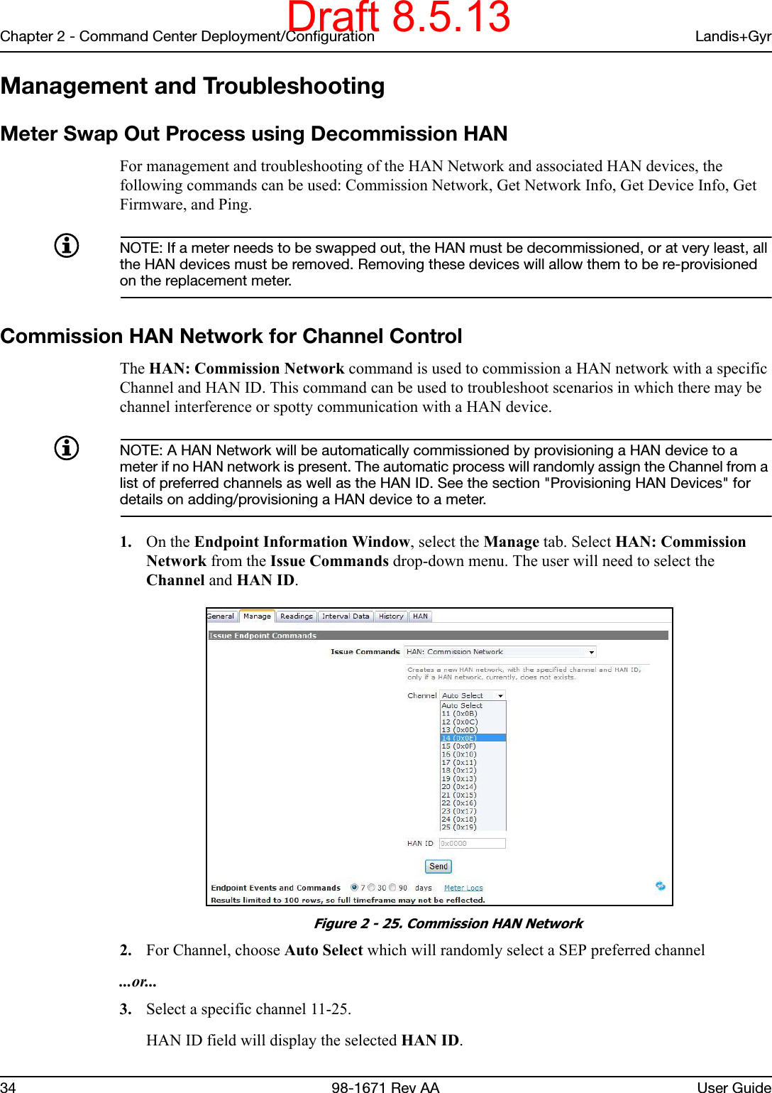 Chapter 2 - Command Center Deployment/Configuration Landis+Gyr34 98-1671 Rev AA User GuideManagement and TroubleshootingMeter Swap Out Process using Decommission HAN For management and troubleshooting of the HAN Network and associated HAN devices, the following commands can be used: Commission Network, Get Network Info, Get Device Info, Get Firmware, and Ping.NOTE: If a meter needs to be swapped out, the HAN must be decommissioned, or at very least, all the HAN devices must be removed. Removing these devices will allow them to be re-provisioned on the replacement meter.    Commission HAN Network for Channel ControlThe HAN: Commission Network command is used to commission a HAN network with a specific Channel and HAN ID. This command can be used to troubleshoot scenarios in which there may be channel interference or spotty communication with a HAN device.NOTE: A HAN Network will be automatically commissioned by provisioning a HAN device to a meter if no HAN network is present. The automatic process will randomly assign the Channel from a list of preferred channels as well as the HAN ID. See the section &quot;Provisioning HAN Devices&quot; for details on adding/provisioning a HAN device to a meter.   1. On the Endpoint Information Window, select the Manage tab. Select HAN: Commission Network from the Issue Commands drop-down menu. The user will need to select the Channel and HAN ID. Figure 2 - 25. Commission HAN Network2. For Channel, choose Auto Select which will randomly select a SEP preferred channel ...or...3. Select a specific channel 11-25.HAN ID field will display the selected HAN ID.Draft 8.5.13