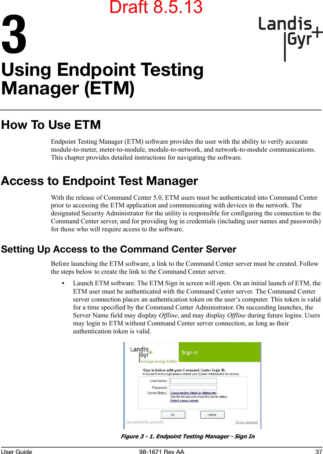 User Guide 98-1671 Rev AA 373Using Endpoint Testing Manager (ETM)How To Use ETMEndpoint Testing Manager (ETM) software provides the user with the ability to verify accurate module-to-meter, meter-to-module, module-to-network, and network-to-module communications. This chapter provides detailed instructions for navigating the software.Access to Endpoint Test ManagerWith the release of Command Center 5.0, ETM users must be authenticated into Command Center prior to accessing the ETM application and communicating with devices in the network. The designated Security Administrator for the utility is responsible for configuring the connection to the Command Center server, and for providing log in credentials (including user names and passwords) for those who will require access to the software.Setting Up Access to the Command Center ServerBefore launching the ETM software, a link to the Command Center server must be created. Follow the steps below to create the link to the Command Center server.•Launch ETM software. The ETM Sign in screen will open. On an initial launch of ETM, the ETM user must be authenticated with the Command Center server. The Command Center server connection places an authentication token on the user’s computer. This token is valid for a time specified by the Command Center Administrator. On succeeding launches, the Server Name field may display Offline, and may display Offline during future logins. Users may login to ETM without Command Center server connection, as long as their authentication token is valid. Figure 3 - 1. Endpoint Testing Manager - Sign InDraft 8.5.13