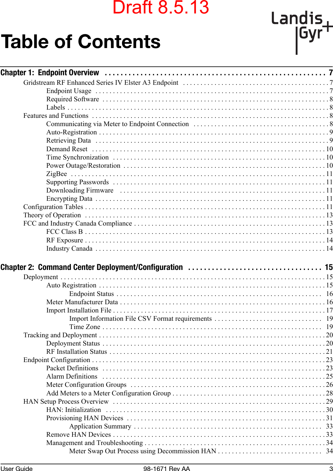 User Guide 98-1671 Rev AA 3Table of ContentsChapter 1:  Endpoint Overview   . . . . . . . . . . . . . . . . . . . . . . . . . . . . . . . . . . . . . . . . . . . . . . . . . . . . . . . .  7Gridstream RF Enhanced Series IV Elster A3 Endpoint   . . . . . . . . . . . . . . . . . . . . . . . . . . . . . . . . . . . . . . . . . . 7Endpoint Usage   . . . . . . . . . . . . . . . . . . . . . . . . . . . . . . . . . . . . . . . . . . . . . . . . . . . . . . . . . . . . . . . . . . . 7Required Software  . . . . . . . . . . . . . . . . . . . . . . . . . . . . . . . . . . . . . . . . . . . . . . . . . . . . . . . . . . . . . . . . . 8Labels  . . . . . . . . . . . . . . . . . . . . . . . . . . . . . . . . . . . . . . . . . . . . . . . . . . . . . . . . . . . . . . . . . . . . . . . . . . . 8Features and Functions  . . . . . . . . . . . . . . . . . . . . . . . . . . . . . . . . . . . . . . . . . . . . . . . . . . . . . . . . . . . . . . . . . . . . 8Communicating via Meter to Endpoint Connection   . . . . . . . . . . . . . . . . . . . . . . . . . . . . . . . . . . . . . . . 8Auto-Registration . . . . . . . . . . . . . . . . . . . . . . . . . . . . . . . . . . . . . . . . . . . . . . . . . . . . . . . . . . . . . . . . . . 9Retrieving Data   . . . . . . . . . . . . . . . . . . . . . . . . . . . . . . . . . . . . . . . . . . . . . . . . . . . . . . . . . . . . . . . . . . . 9Demand Reset   . . . . . . . . . . . . . . . . . . . . . . . . . . . . . . . . . . . . . . . . . . . . . . . . . . . . . . . . . . . . . . . . . . . 10Time Synchronization  . . . . . . . . . . . . . . . . . . . . . . . . . . . . . . . . . . . . . . . . . . . . . . . . . . . . . . . . . . . . . 10Power Outage/Restoration  . . . . . . . . . . . . . . . . . . . . . . . . . . . . . . . . . . . . . . . . . . . . . . . . . . . . . . . . . . 10ZigBee  . . . . . . . . . . . . . . . . . . . . . . . . . . . . . . . . . . . . . . . . . . . . . . . . . . . . . . . . . . . . . . . . . . . . . . . . . 11Supporting Passwords  . . . . . . . . . . . . . . . . . . . . . . . . . . . . . . . . . . . . . . . . . . . . . . . . . . . . . . . . . . . . . 11Downloading Firmware    . . . . . . . . . . . . . . . . . . . . . . . . . . . . . . . . . . . . . . . . . . . . . . . . . . . . . . . . . . . 11Encrypting Data  . . . . . . . . . . . . . . . . . . . . . . . . . . . . . . . . . . . . . . . . . . . . . . . . . . . . . . . . . . . . . . . . . . 11Configuration Tables . . . . . . . . . . . . . . . . . . . . . . . . . . . . . . . . . . . . . . . . . . . . . . . . . . . . . . . . . . . . . . . . . . . . . 11Theory of Operation  . . . . . . . . . . . . . . . . . . . . . . . . . . . . . . . . . . . . . . . . . . . . . . . . . . . . . . . . . . . . . . . . . . . . . 13FCC and Industry Canada Compliance . . . . . . . . . . . . . . . . . . . . . . . . . . . . . . . . . . . . . . . . . . . . . . . . . . . . . . . 13FCC Class B . . . . . . . . . . . . . . . . . . . . . . . . . . . . . . . . . . . . . . . . . . . . . . . . . . . . . . . . . . . . . . . . . . . . . 13RF Exposure . . . . . . . . . . . . . . . . . . . . . . . . . . . . . . . . . . . . . . . . . . . . . . . . . . . . . . . . . . . . . . . . . . . . . 14Industry Canada  . . . . . . . . . . . . . . . . . . . . . . . . . . . . . . . . . . . . . . . . . . . . . . . . . . . . . . . . . . . . . . . . . . 14Chapter 2:  Command Center Deployment/Configuration   . . . . . . . . . . . . . . . . . . . . . . . . . . . . . . . . . .  15Deployment  . . . . . . . . . . . . . . . . . . . . . . . . . . . . . . . . . . . . . . . . . . . . . . . . . . . . . . . . . . . . . . . . . . . . . . . . . . . . 15Auto Registration  . . . . . . . . . . . . . . . . . . . . . . . . . . . . . . . . . . . . . . . . . . . . . . . . . . . . . . . . . . . . . . . . . 15Endpoint Status  . . . . . . . . . . . . . . . . . . . . . . . . . . . . . . . . . . . . . . . . . . . . . . . . . . . . . . . . . . .   16Meter Manufacturer Data . . . . . . . . . . . . . . . . . . . . . . . . . . . . . . . . . . . . . . . . . . . . . . . . . . . . . . . . . . . 16Import Installation File . . . . . . . . . . . . . . . . . . . . . . . . . . . . . . . . . . . . . . . . . . . . . . . . . . . . . . . . . . . . . 17Import Information File CSV Format requirements  . . . . . . . . . . . . . . . . . . . . . . . . . . . . . . .   19Time Zone . . . . . . . . . . . . . . . . . . . . . . . . . . . . . . . . . . . . . . . . . . . . . . . . . . . . . . . . . . . . . . .   19Tracking and Deployment . . . . . . . . . . . . . . . . . . . . . . . . . . . . . . . . . . . . . . . . . . . . . . . . . . . . . . . . . . . . . . . . . 20Deployment Status  . . . . . . . . . . . . . . . . . . . . . . . . . . . . . . . . . . . . . . . . . . . . . . . . . . . . . . . . . . . . . . . . 20RF Installation Status . . . . . . . . . . . . . . . . . . . . . . . . . . . . . . . . . . . . . . . . . . . . . . . . . . . . . . . . . . . . . . 21Endpoint Configuration . . . . . . . . . . . . . . . . . . . . . . . . . . . . . . . . . . . . . . . . . . . . . . . . . . . . . . . . . . . . . . . . . . . 23Packet Definitions  . . . . . . . . . . . . . . . . . . . . . . . . . . . . . . . . . . . . . . . . . . . . . . . . . . . . . . . . . . . . . . . . 23Alarm Definitions   . . . . . . . . . . . . . . . . . . . . . . . . . . . . . . . . . . . . . . . . . . . . . . . . . . . . . . . . . . . . . . . . 25Meter Configuration Groups  . . . . . . . . . . . . . . . . . . . . . . . . . . . . . . . . . . . . . . . . . . . . . . . . . . . . . . . . 26Add Meters to a Meter Configuration Group . . . . . . . . . . . . . . . . . . . . . . . . . . . . . . . . . . . . . . . . . . . .28HAN Setup Process Overview   . . . . . . . . . . . . . . . . . . . . . . . . . . . . . . . . . . . . . . . . . . . . . . . . . . . . . . . . . . . . . 29HAN: Initialization   . . . . . . . . . . . . . . . . . . . . . . . . . . . . . . . . . . . . . . . . . . . . . . . . . . . . . . . . . . . . . . . 30Provisioning HAN Devices  . . . . . . . . . . . . . . . . . . . . . . . . . . . . . . . . . . . . . . . . . . . . . . . . . . . . . . . . . 31Application Summary  . . . . . . . . . . . . . . . . . . . . . . . . . . . . . . . . . . . . . . . . . . . . . . . . . . . . . .  33Remove HAN Devices . . . . . . . . . . . . . . . . . . . . . . . . . . . . . . . . . . . . . . . . . . . . . . . . . . . . . . . . . . . . . 33Management and Troubleshooting . . . . . . . . . . . . . . . . . . . . . . . . . . . . . . . . . . . . . . . . . . . . . . . . . . . . 34Meter Swap Out Process using Decommission HAN . . . . . . . . . . . . . . . . . . . . . . . . . . . . . .   34Draft 8.5.13