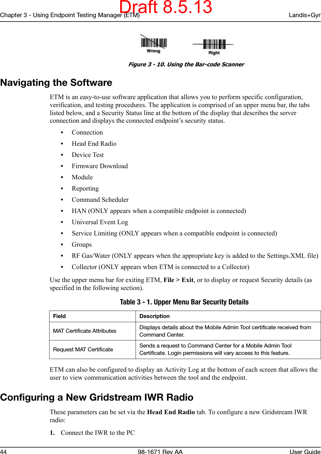 Chapter 3 - Using Endpoint Testing Manager (ETM) Landis+Gyr44 98-1671 Rev AA User Guide Figure 3 - 10. Using the Bar-code ScannerNavigating the SoftwareETM is an easy-to-use software application that allows you to perform specific configuration, verification, and testing procedures. The application is comprised of an upper menu bar, the tabs listed below, and a Security Status line at the bottom of the display that describes the server connection and displays the connected endpoint’s security status.•Connection•Head End Radio•Device Test•Firmware Download•Module•Reporting•Command Scheduler•HAN (ONLY appears when a compatible endpoint is connected)•Universal Event Log•Service Limiting (ONLY appears when a compatible endpoint is connected)•Groups•RF Gas/Water (ONLY appears when the appropriate key is added to the Settings.XML file)•Collector (ONLY appears when ETM is connected to a Collector)Use the upper menu bar for exiting ETM, File &gt; Exit, or to display or request Security details (as specified in the following section).ETM can also be configured to display an Activity Log at the bottom of each screen that allows the user to view communication activities between the tool and the endpoint.Configuring a New Gridstream IWR RadioThese parameters can be set via the Head End Radio tab. To configure a new Gridstream IWR radio:1. Connect the IWR to the PC Table 3 - 1. Upper Menu Bar Security Details Field DescriptionMAT Certificate Attributes Displays details about the Mobile Admin Tool certificate received from Command Center.Request MAT Certificate Sends a request to Command Center for a Mobile Admin Tool Certificate. Login permissions will vary access to this feature.Draft 8.5.13