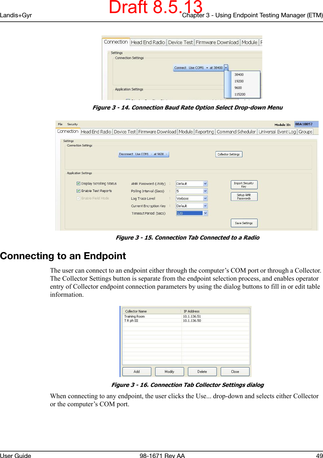 Landis+Gyr Chapter 3 - Using Endpoint Testing Manager (ETM)User Guide  98-1671 Rev AA 49 Figure 3 - 14. Connection Baud Rate Option Select Drop-down Menu Figure 3 - 15. Connection Tab Connected to a RadioConnecting to an EndpointThe user can connect to an endpoint either through the computer’s COM port or through a Collector. The Collector Settings button is separate from the endpoint selection process, and enables operator entry of Collector endpoint connection parameters by using the dialog buttons to fill in or edit table information. Figure 3 - 16. Connection Tab Collector Settings dialogWhen connecting to any endpoint, the user clicks the Use... drop-down and selects either Collector or the computer’s COM port.Draft 8.5.13