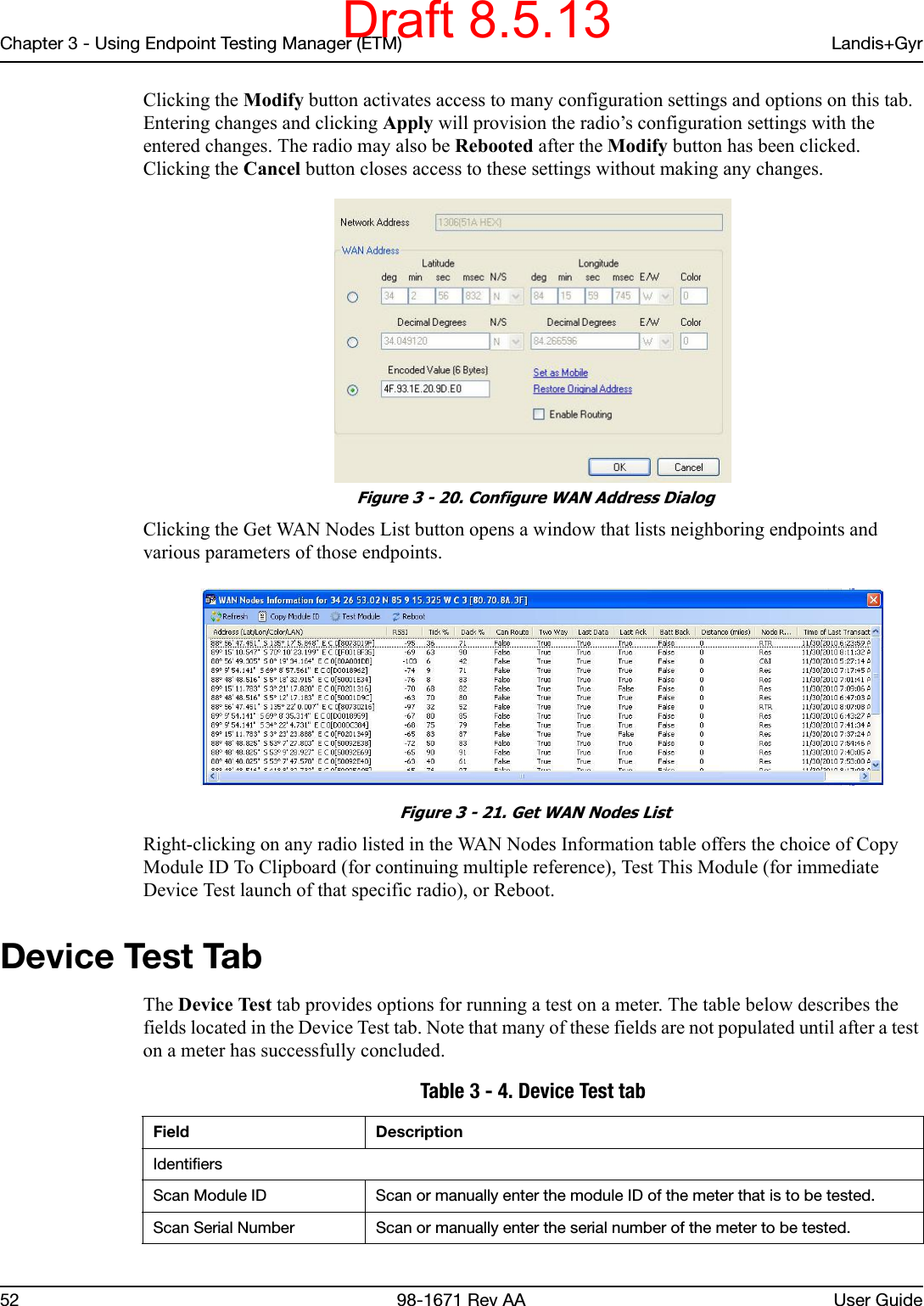 Chapter 3 - Using Endpoint Testing Manager (ETM) Landis+Gyr52 98-1671 Rev AA User GuideClicking the Modify button activates access to many configuration settings and options on this tab. Entering changes and clicking Apply will provision the radio’s configuration settings with the entered changes. The radio may also be Rebooted after the Modify button has been clicked. Clicking the Cancel button closes access to these settings without making any changes. Figure 3 - 20. Configure WAN Address DialogClicking the Get WAN Nodes List button opens a window that lists neighboring endpoints and various parameters of those endpoints. Figure 3 - 21. Get WAN Nodes ListRight-clicking on any radio listed in the WAN Nodes Information table offers the choice of Copy Module ID To Clipboard (for continuing multiple reference), Test This Module (for immediate Device Test launch of that specific radio), or Reboot.Device Test TabThe Device Test tab provides options for running a test on a meter. The table below describes the fields located in the Device Test tab. Note that many of these fields are not populated until after a test on a meter has successfully concluded. Table 3 - 4. Device Test tabField DescriptionIdentifiersScan Module ID Scan or manually enter the module ID of the meter that is to be tested.Scan Serial Number Scan or manually enter the serial number of the meter to be tested.Draft 8.5.13