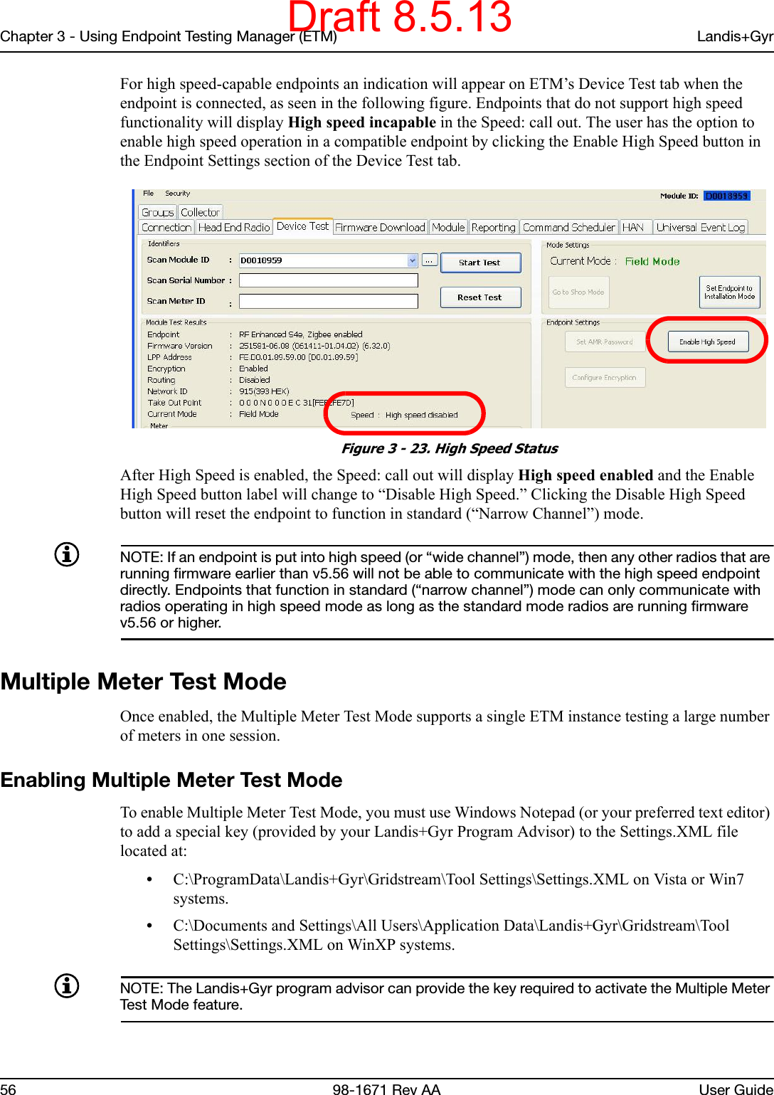 Chapter 3 - Using Endpoint Testing Manager (ETM) Landis+Gyr56 98-1671 Rev AA User GuideFor high speed-capable endpoints an indication will appear on ETM’s Device Test tab when the endpoint is connected, as seen in the following figure. Endpoints that do not support high speed functionality will display High speed incapable in the Speed: call out. The user has the option to enable high speed operation in a compatible endpoint by clicking the Enable High Speed button in the Endpoint Settings section of the Device Test tab. Figure 3 - 23. High Speed StatusAfter High Speed is enabled, the Speed: call out will display High speed enabled and the Enable High Speed button label will change to “Disable High Speed.” Clicking the Disable High Speed button will reset the endpoint to function in standard (“Narrow Channel”) mode.NOTE: If an endpoint is put into high speed (or “wide channel”) mode, then any other radios that are running firmware earlier than v5.56 will not be able to communicate with the high speed endpoint directly. Endpoints that function in standard (“narrow channel”) mode can only communicate with radios operating in high speed mode as long as the standard mode radios are running firmware v5.56 or higher.Multiple Meter Test ModeOnce enabled, the Multiple Meter Test Mode supports a single ETM instance testing a large number of meters in one session. Enabling Multiple Meter Test ModeTo enable Multiple Meter Test Mode, you must use Windows Notepad (or your preferred text editor) to add a special key (provided by your Landis+Gyr Program Advisor) to the Settings.XML file located at: •C:\ProgramData\Landis+Gyr\Gridstream\Tool Settings\Settings.XML on Vista or Win7 systems.•C:\Documents and Settings\All Users\Application Data\Landis+Gyr\Gridstream\Tool Settings\Settings.XML on WinXP systems.NOTE: The Landis+Gyr program advisor can provide the key required to activate the Multiple Meter Test Mode feature.Draft 8.5.13