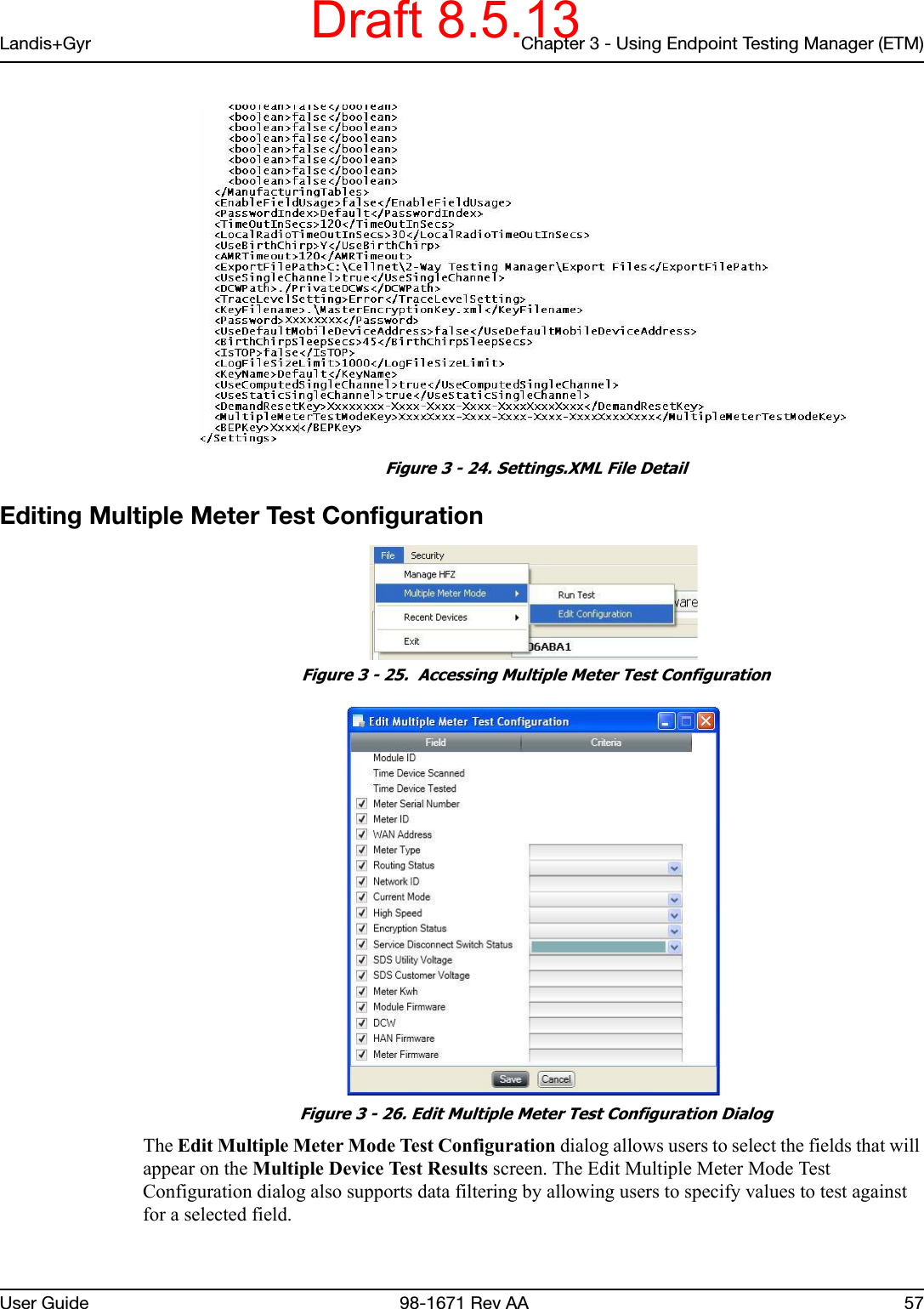 Landis+Gyr Chapter 3 - Using Endpoint Testing Manager (ETM)User Guide  98-1671 Rev AA 57 Figure 3 - 24. Settings.XML File DetailEditing Multiple Meter Test Configuration Figure 3 - 25.  Accessing Multiple Meter Test Configuration Figure 3 - 26. Edit Multiple Meter Test Configuration DialogThe Edit Multiple Meter Mode Test Configuration dialog allows users to select the fields that will appear on the Multiple Device Test Results screen. The Edit Multiple Meter Mode Test Configuration dialog also supports data filtering by allowing users to specify values to test against for a selected field. Draft 8.5.13