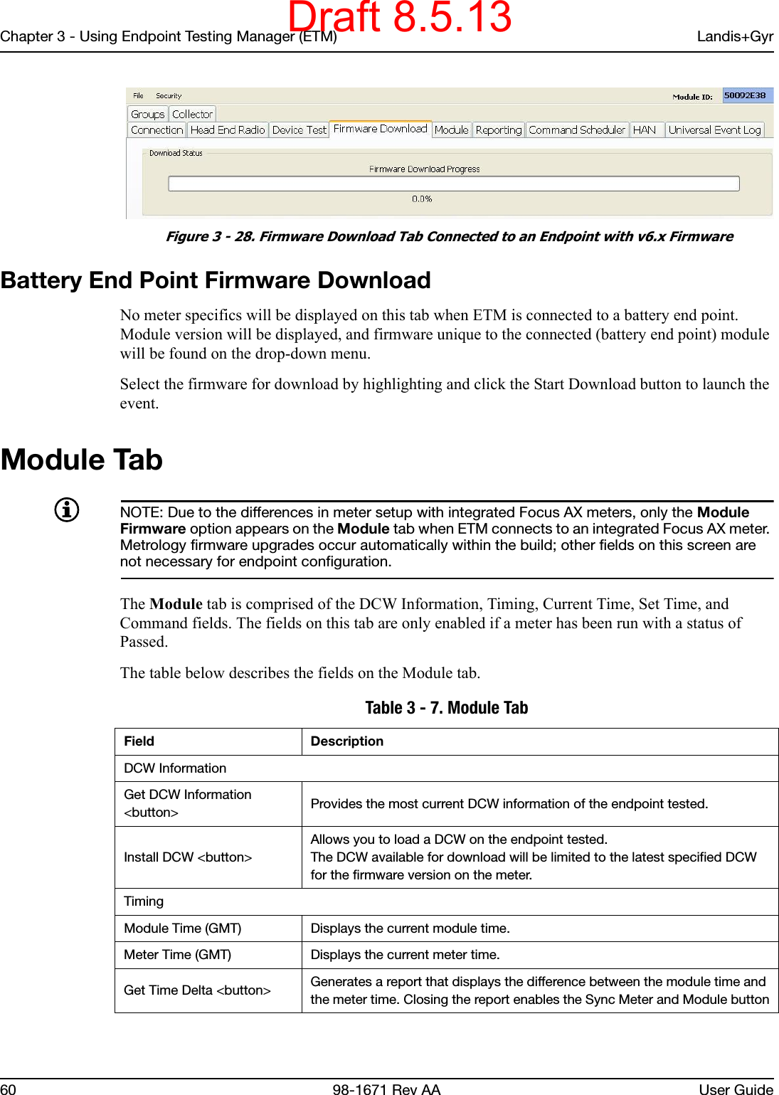 Chapter 3 - Using Endpoint Testing Manager (ETM) Landis+Gyr60 98-1671 Rev AA User Guide Figure 3 - 28. Firmware Download Tab Connected to an Endpoint with v6.x FirmwareBattery End Point Firmware DownloadNo meter specifics will be displayed on this tab when ETM is connected to a battery end point. Module version will be displayed, and firmware unique to the connected (battery end point) module will be found on the drop-down menu.Select the firmware for download by highlighting and click the Start Download button to launch the event.Module TabNOTE: Due to the differences in meter setup with integrated Focus AX meters, only the Module Firmware option appears on the Module tab when ETM connects to an integrated Focus AX meter. Metrology firmware upgrades occur automatically within the build; other fields on this screen are not necessary for endpoint configuration.The Module tab is comprised of the DCW Information, Timing, Current Time, Set Time, and Command fields. The fields on this tab are only enabled if a meter has been run with a status of Passed. The table below describes the fields on the Module tab. Table 3 - 7. Module TabField DescriptionDCW InformationGet DCW Information &lt;button&gt; Provides the most current DCW information of the endpoint tested.Install DCW &lt;button&gt;Allows you to load a DCW on the endpoint tested.The DCW available for download will be limited to the latest specified DCW for the firmware version on the meter.TimingModule Time (GMT) Displays the current module time.Meter Time (GMT) Displays the current meter time.Get Time Delta &lt;button&gt; Generates a report that displays the difference between the module time and the meter time. Closing the report enables the Sync Meter and Module buttonDraft 8.5.13